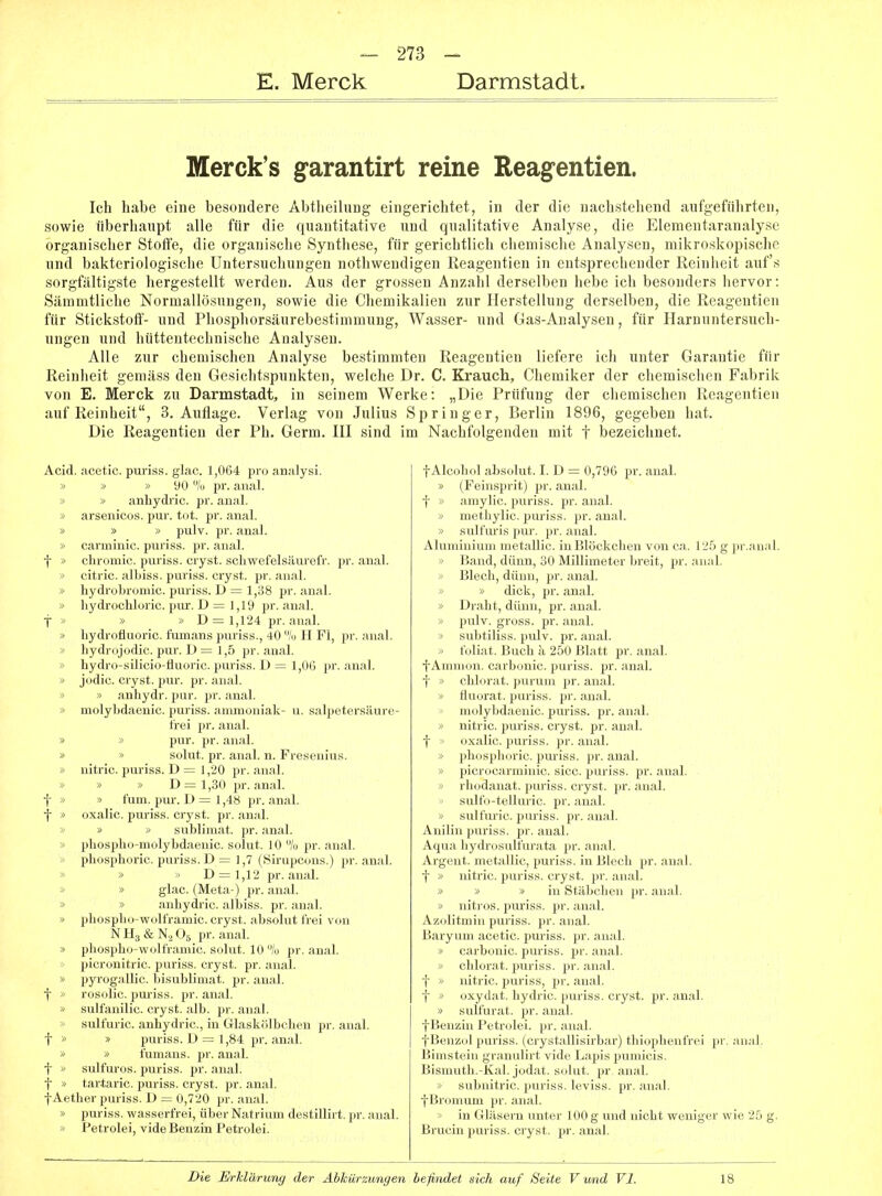 E. Merck Darmstadt. Merck's garantirt reine Reagentien. Ich habe eine besondere Abtheilung eingerichtet, in der die nachstehend aufgeführten, sowie überhaupt alle für die quantitative und qualitative Analyse, die Elementaranalyse organischer Stoffe, die organische Synthese, für gerichtlich ciiemische Analysen, mikroskopische und bakteriologische Untersuchungen nothwendigen Reagentien in entsprechender Reinlieit auf's sorgfältigste hergestellt werden. Aus der grossen Anzahl derselben hebe ich besonders hervor: Sämmtliche Normallösungen, sowie die Chemikalien zur Herstellung derselben, die Reagentien für Stickstoff- und Phosphorsäurebestimmung, Wasser- und Gas-Analysen, für Harnuntersuch- ungen und hüttentechnische Analysen. Alle zur chemischen Analyse bestimmten Reagentien liefere ich unter Garantie für Reinheit gemäss den Gesichtspunkten, welche Dr. C. Krauch, Chemiker der chemischen Fabrik von E. Merck zu Darmstadt, in seinem Werke: „Die Prüfung der chemischen Reagentien auf Reinheit, S.Auflage. Verlag von Julius Springer, Berlin 1896, gegeben hat. Die Reagentien der Ph. Germ. HI sind im Nachfolgenden mit f bezeichnet. Acid. acetic. puriss. glac. 1,064 pro analysi. » » » 90 7ü pr. anal. » » anhydi-ic. pr. anal. » arsenicos. pur. tot. pr. anal. » » » pulv. pr. anal. » carminic. puriss. pr. anal, t » chromic. puriss. cryst. schwefelsäurefr. pr. anal. '> citric. albiss. puriss. cryst. pr. anal. » hydrobromic. puriss. D = 1,38 pr. anal. » hydrocUoric. pur. D = 1,19 pr. anal, t >' » » D = 1,124 pr. anal. i> Lydrofluoric. fumans puriss., 40 /(I H Fl, pr. anal. '> hydrojodic. pur. D = 1,5 pr. anal. » hydro-silicio-fluoric. puriss. D = 1,06 pr. anal. » jodic. cryst. pur. pr. anal. » » anhydr. pur. pr. anal. » molybdaenic. puriss. ammoniak- u. salpetersäure- trei pr. anal. » » pur. pr. anal. » » solut. pr. anal. n. Fresenius. » nitric. puriss. D = 1,20 pr. anal. » » » D= 1,30 pr. anal, t » » fum. pui'. D = 1,48 pr. anal, f » oxalic. puriss. cryst. pr. anal. >> » » Sublimat, pr. anal. » pliosplio-molybdaenic. solut. 10 /o pr. anal. » phosphoric. puriss. D = 1,7 (Sirupcons.) pr. anal. » » D = 1,12 pr. anal. -> » glac. (Meta-) pr. anal. » » anbydric. albiss. pr. anal. » pbospbo-wolframic. cryst. absolut frei von NHafeK^Og pr. anal. » pbospbo-wolframic. solut. 10 lu pr. anal, picronitric. puriss. cryst. pr. anal. » pyrogallic. bisublimat. pr. anal, t * rosolic. pm-iss. pr. anal. ■> sulfanilic. cryst. alb. pr. anal. sulfuric. anbydric, in Glaskölbcben pr. anal. f  » puriss. D = 1,84 pr. anal. » » fumans. pr. anal, t » sulfuros. puriss. pr. anal, t » tartaric. puriss. cryst. pr. anal. fAetber puriss. D = 0,720 pr. anal. » puriss. wasserfrei, über Natrium destillirt. pr. anal. » Petrolei, vide Benzin Petrolei. fAlcobol absolut. I. D = 0,796 pr. anal. » (Feinsprit) pr. anal, t » amylic. puriss. pr. anal. » metbylic. puriss. pr. anal. » sulfuris pur. pr. anal. Aluminium metallic. inBIöckcben von ca. 12.5 g pr.aual. » Band, dünn, 30 Millimeter breit, pr. anal. y> Blech, dünn, pr. anal. » » dick, pr. anal. » Drabt, dünn, pr. anal. » pulv. gross, pr. anal. > subtiliss. pulv. pr. anal. > foliat. Buch k 250 Blatt pr. anal, f Amnion, carbonic. puriss. pr. anal. t » cblorat. purum pr. anal. » fluorat. puriss. pr. anal. molybdaenic. puriss. pr. anal. > nitric. puriss. cryst. pr. anal, f oxalic. puriss. pr. anal. -> phosphoric. pm-iss. pr. anal. » piorocarminic. sicc. puriss. pr. anal. > rliodanat. puriss. cryst. pr. anal, sulfo-telluric. pr. aual. > sulfuric. puriss. pr. anal. Anilin puriss. pr. aual. Aqua hydrusulfurata pr. anal. Argeut. metallic, puriss. in Blech pr. anal. t » nitric. puriss. cryst. pr. anal. » » »in Stäbchen pr. anal. » nitros. puriss. pr. anal. Azolitmin puriss. pr. anal. Baryum acetic. puriss. pr. anal. » carbonic. puriss. pr. anal. » cblorat. puriss. pr. anal, t » nitric. puriss, pr. anal, t '> oxyd;it. bydrie. puriss. cryst. pr. anal. » ,sulfin-;ii, ;ni;il tBenziuPctinl. i. . ;n,.il. fBenziil puiiss. (ciyslallisirbar) tbiophenfrei pr. anal. Bimstein griuiulirt vide Lapis pumicis. Bismuth.-Kal. jodat. solut. pr. anal. » subnitric. puriss. leviss. pr. anal, f Bromum pr. anal. > in Gläsern unter 100 g und nicht weniger wie 25 g. Brucin puriss. cryst. pr. anal.