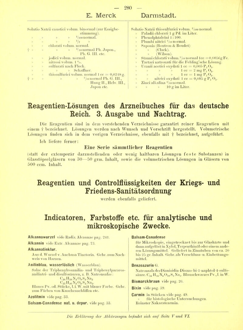E. Merck Darmstadt. ' Sokitio Natrii caustici volum. binonnal (zur Essigbe- Solutio Natrii thiosulfurici volum. Vioo normal. Stimmung).  Paladii chlorati 1 g Pd. im Liter. » » ^/loo normal. V Phenolphtaleini 1:100. » ^ » 1/2 » ■> Plumbi nitrici Vio normal. chlorati volum. normal. » Saponis (Boutron & Boudet) t>> » » '/lo normal Pli. Japou., Ph. G. III. etc. » (Clark). » (Wilson). jodici volum. normal, nitrosi volum. 1 %. sulfurati nach Fleck. » iStannichloi'ati volum.'/lonormal Icc =0,0056gFe > Tartari natronati für die Fehling'sehe Lösung. ) Uranii acetici oxydati 1 cc = 0,005 P.2 O5. » » Schaffner. » » » 1 cc = 2 mg P.2 O5. thiosulfurici volum. normal 1 cc = 0,0248 g. :> '■> » » 1 cc = 1 mg P2 Og. t >> » » VionormalPh. G.III., Hung IL, Helv. III., Japon etc. » nitrici oxydati 1 cc — 0,005 g P2 O5. > Ziuci alkalina '/lo normal, i » » 10 g im Liter. Eeag-entien-Lösungen des Arzneibuches für das deutsche Reich. 3. Ausgabe und Nachtrag. Die Reagentien sind in dem vorstehenden Verzeichnisse garantirt reiner Reagentien mit einem f bezeichnet. Lösungen werden nach Wunsch und Vorschrift hergestellt. Volumetrische Lösungen finden sich in dem vorigen Verzeichnisse, ebenfalls mit t bezeichnet, aufgeführt. Ich liefere ferner: Eine Serie sämiutlicher Reagentien (statt der extemporär darzustellenden oder wenig haltbaren Lösungen feste Substanzen) in Glasstöpselgläsern von 30—50 grni. Inhalt, sowie die volunietrischeu Lösungen in Gläsern von 500 ccm. Inhalt. Reagentien und Controlflüssigkeiten der Kriegs- und Friedens-Sanitätsordnung werden ebenfalls geliefert. Indicatoren, Farbstoffe etc. für analytische und mikroskopische Zwecke. Alkannawurzel vide Radix Alcannae pag. 241. Alkannin vidi-, Extr. Alcannae pag. 73. Alkannatinktur. Aus d. Wurzel v. Anchusa Tinctoria. Gebr. zum Naeh- v^eis von Harzen. Anilinblau, wasserlöslich (\V.iss( rM.ni) Salze der Triplieiiylidsmiiliii- iiml Triiiliciiylpararos- anilintri- und (lisuifosiiuien, z. 15. Natrousalze: C38 N3 O9 83 Nag C3,H26N3 09S3Na3. Blaues Pv. od. Stücke, 1. i. W. mit blauer Farbe. Gebr. zum Färljen von Knochenschliffen etc. Azolitmin vide pag. 33. Balsam-Canadense nat. u. depur. vide pag. 33. Balsam-Canadense iiii- Miiii'(jskiipie, eingetrocknet bis zur Glashärte und (lauii a iilgcliist in Xylol, Tei-penthinöl oder einem ande- ren LJisungsniittel. Geliefert in Zinntuben von ca. 20 bis 25 gr. Inhalt. Gebr. als Verschluss- u. Einbettungs- mittel. Benzoazurin G. Natronsalz derDianisidin-Disazo-bi-l-naphtol-4-sulfo- säure. C34 H^^N^ O^o SjNaj. Blauschwarzes Pv.,1. inW. Bismarckbraun vide pag. 26. Bixin vide pag. 39. Carmin in Stücken vide pag. 49. für histologische Untersuchungen. Eeinster Nakaratcarmin.