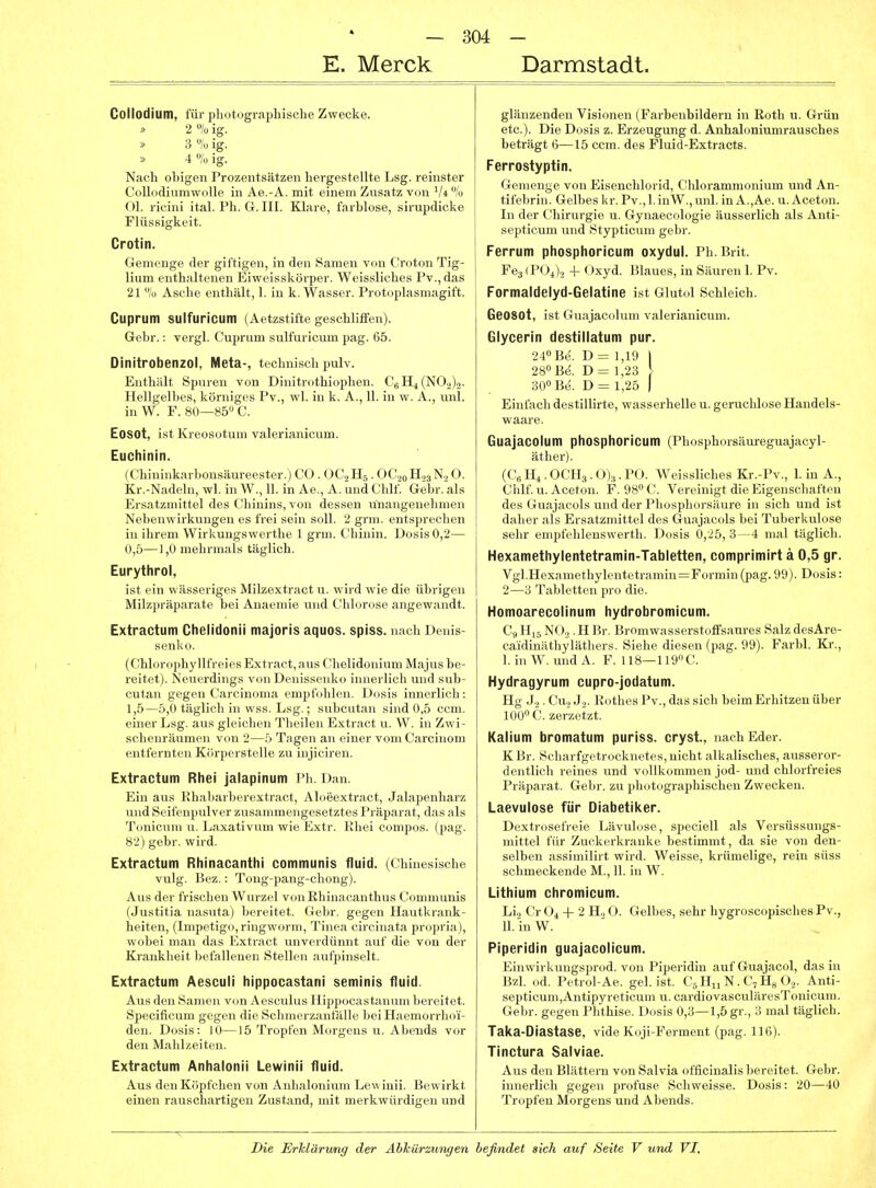 E. Merck Darmstadt. Collodium, für photographische Zwecke. 2% ig. 3 % ig. » 4 /« lg. Nach obigen Prozentsätzen hergestellte Lsg. reinster CollodiumwoUe in Ae.-A. mit einem Zusatz von Vi % Ol. ricini ital. Ph. G. III. Klare, farblose, sirupdicke Flüssigkeit. Crotin. Gemenge der giftigen, in den Samen von Croton Tig- lium enthaltenen Eiweisskörper. Weissliches Pv.,das 21 % Asche enthält, 1. in k. Wasser. Protoplasmagift. Cuprum SUlfuricuitl (Aetzstifte geschliffen). Gebr.: vergl. Cuprum sulfuricum pag. 65. Dinitrobenzol, Meta-, technisch pulv. Enthält Spuren von Dinitrothiophen. C6H4(N0.2)2. Hellgelbes, körniges Pv., wl. in k. A., 11. in w. A., uul. inW. F. 80—85 C. Eosot, ist Kreosotum valerianicum. Euchinin. (Chininkarbonsäureester.) CO . OC2H5 . OC.20H23N.2O. Kr.-Nadeln, wl. in W., 11. in Ae., A. und Chlf. Gebr. als Ersatzmittel des Chinins, von dessen unangenehmen Nebenwirkungen es frei sein soll. 2 grm. entsprechen in ihrem Wirkungswerthe 1 grm. Chinin. Dosis 0,2— 0,5—1,0 mehrmals täglich. Eurythrol, ist ein wässeriges Milzextract u. wird wie die übrigen Milzpräparate bei Anaemie und Chlorose angewandt. Extractum Chelidonii majoris aquos. spiss. nach Denis- senko. (Chlorophyllfreies Extract, aus Chelidonium Majus be- reitet). Neuerdings von Denissenko innerlich und sub- cutan gegen Carcinoma empfohlen. Dosis innerlich: 1,5—5,0 täglich in wss. Lsg.; subcutan sind 0,5 ccm. einer Lsg. aus gleichen Theilen Extract u. W. in Zwi- schenräumen von 2—5 Tagen an einer vom Carcinom entfernten Körperstelle zu injiciren. Extractum Rhei jalapinum Ph. Dan. Ein aus Rhaliarberextract, Aloeextract, Jalapenharz und Seifenpulver zusammengesetztes Präparat, das als Tonicum u. Laxativum wie Extr. Rhei compos. (pag. 82) gebr. wird. Extractum Rhinacanthi communis fluid. (Chinesische vulg. Bez.: Tong-pang-cliong). Aus der frischen Wurzel von Rhinacanthus Communis (Justitia nasuta) bereitet. Gebr. gegen Hautkrank- heiten, (Impetigo, ringworm, Tinea circinata propria), wobei man das Extract unverdünnt auf die von der Krankheit befallenen Stellen aufpinselt. Extractum Aesculi liippocastarii seminis fluid. Aus den Samen von Aesculus Hippocastanum bereitet. Specificum gegen die Schmerzanfalle bei Haemorrhoi- den. Dosis: 10—15 Tropfen Morgens u. Abends vor den Mahlzeiten. Extractum Anhalonii Lewinii fluid. Aus den Köpfchen von Anhalonium Lewinii. Bewirkt einen rauschartigen Zustand, mit merkwürdigen und glänzenden Visionen (Farbeiibildern in Roth u. Grün etc.). Die Dosis z. Erzeugung d. Anhaloniumrausches beträgt 6—15 ccm. des Fluid-Extracts. Ferrostyptin. Gemenge von Eisenchlorid, Chlorammonium und An- tifebrin. Gelbes kr. Pv.,l.inW.,unl. in A.,Ae. u. Aceton. In der Chirurgie u. Gynaecologie äusserlich als Anti- septicum und Stypticum gebr. Ferrum phosphoricum oxydul. Pb. Brit. Feg (PO^)2 + Oxyd. Blaues, in Säuren 1. Pv. Formaldelyd-Gelatine ist Glutol Schleich. GeoSOt, ist Guajacolum valerianicum. Glycerin destillatum pur. 240 Be. D= 1,19 I 28» B(^. D= 1,23 ! 30 Be. D= 1,25 ) Ehifach destillirte, wasserhelle u. geruchlose Handels- waare. Guajacolum phosphoricum (Phosphorsäureguajacyl- äther). (C„ Hl. OCH3. 0)3. PO. Weissliches Kr.-Pv., 1. in A., Chlf. u. Aceton. F. OS^C. Vereinigt die Eigenschaften des Guajacols und der Phosphorsäure in sich und ist daher als Ersatzmittel des Guajacols bei Tuberkulose sehr empfehlenswerth. Dosis 0,25, 3--4 mal täglich. Hexamethylentetramin-Tabletten, comprimirt ä 0,5 gr. Vgl.Hox,Min(>fhyl(4itrtramiu=Formin(pag.99). Dosis: Homoarecolinum hydrobromicum. C9 NO3 . H Br. Bromwasserstoffsaures Salz desAre- caidinäthyläthers. Siehe diesen (pag. 99). Farbl. Kr., I. in W. und A. F. 118—119 C. Hydragyrum cupro-jodatum. Hg J2 . Cu„ J.,. Rothes Pv., das sich beim Erhitzen über 100» C. zerzeizt. Kalium bromatum puriss. cryst, nachEder. KBr. Scharfgetrocknetes, nicht alkalisches, ausseror- dentlich reines und vollkommen jod- und chlorfreies Präparat. Gebr. zu photographischen Zwecken. Laevulose für Diabetiker. Dextrosefreie Lävulose, speciell als Versüssungs- mittel für Zuckerkranke bestimmt, da sie von den- selben assimilirt wird. Weisse, krümelige, rein süss schmeckende M., 11. in W. Lithium chromicum. Lij Cr O^ + 2 H.> O. Gelbes, sehr hygroscopisches Pv., II. in W. Piperldin guajacolicum. Einwirkungsprod. von Piperidin auf Guajacol, das in Bzl. od. Petrol-Ae. gel. ist. CgHn N. C,Hs O2. Anti- septicum,Antipyreticum u. cardiovasculäresTonicum. Gebr. gegen Phthise. Dosis 0,3—1,5 gr., 3 mal täglich. Taka-Diastase, vide Koji-Ferment (pag. 116). Tinctura Salviae. Aus den Blättern von Salvia officinalis bereitet. Gebr. innerlich gegen profuse Schweisse. Dosis: 20—40 Tropfen Morgens und Abends.