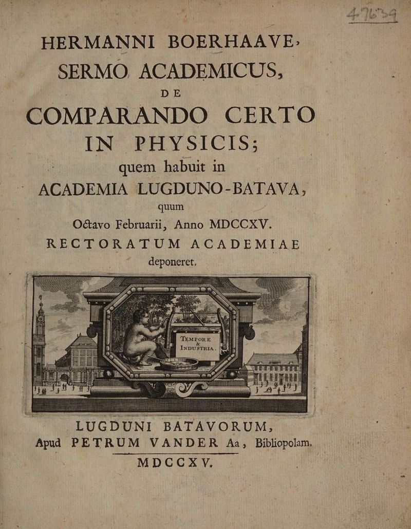 HERMANNI BOERHAAVE: » SERMO ACADEMICUS, D E COMPARANDO CERTO INCPIIYSICIS:. m quem habuit in ACADEMIA LUGDUNO- BATAVA, quum Octavo Februarii, Anno MDCCXV.. RECTORATUM ACADEMIAE deponeret, | : T —À í icm ;]j E : ? T ep i m — 4o ER——— Dg m————- 1 | Ea edes is | EOEE-— i IL e I TEMPORE Un &amp; [: j T INDUSTRIA.]| |. .LUGDUNI BATAVORUM, MDCCXYV.