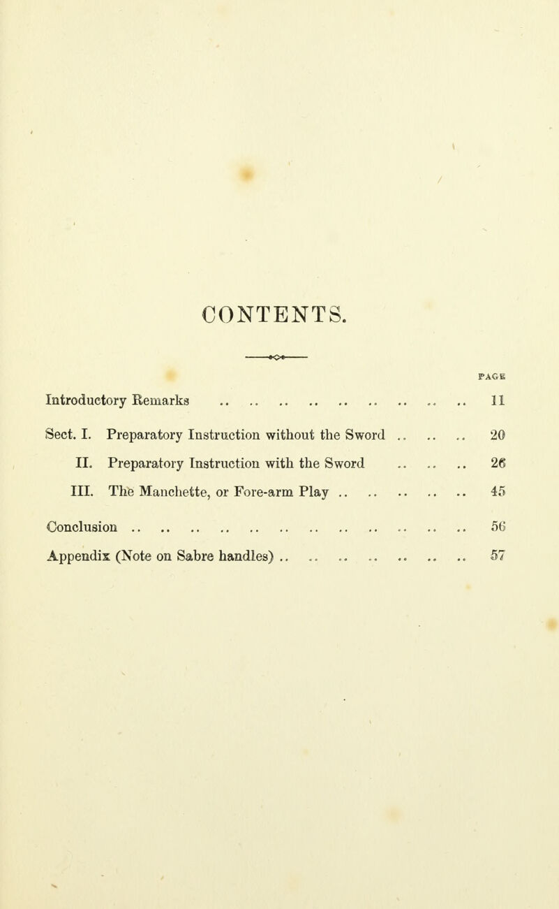 t / CONTENTS. PAGE Introductory Remarks .. .. .. 11 Sect. I. Preparatory Instruction without the Sword .. .. .. 20 II. Preparatory Instruction with the Sword 26 III. The Manchette, or Fore-arm Play 45 Conclusion 56 Appendix (Note on Sabre handles) .. .. 57