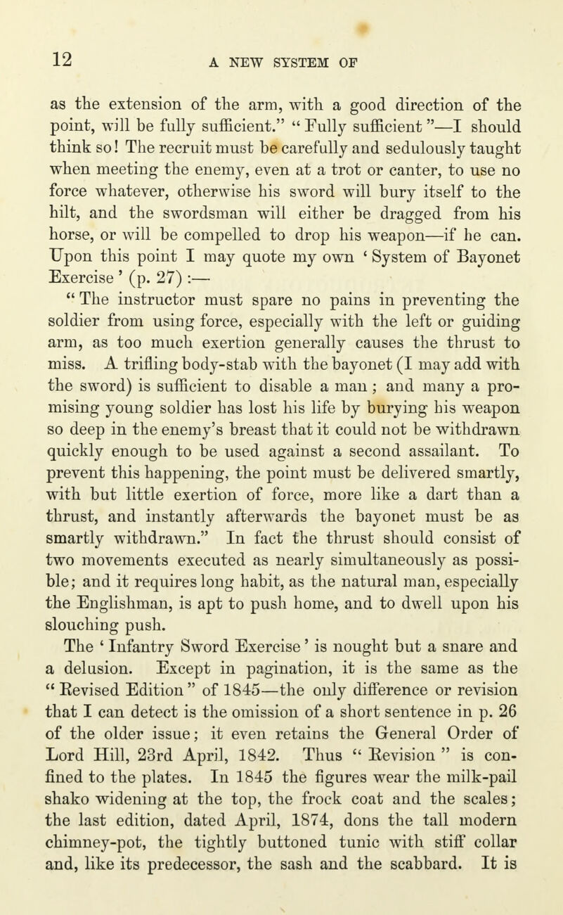 as the extension of the arm, with a good direction of the point, will be fully sufficient.  Fully sufficient —I should think so! The recruit must be carefully and sedulously taught when meeting the enemy, even at a trot or canter, to use no force whatever, otherwise his sword will bury itself to the hilt, and the swordsman will either be dragged from his horse, or will be compelled to drop his weapon—if he can. Upon this point I may quote my own ' System of Bayonet Exercise ' (p. 27) :—  The instructor must spare no pains in preventing the soldier from using force, especially with the left or guiding arm, as too much exertion generally causes the thrust to miss. A trifling body-stab with the bayonet (I may add with the sword) is sufficient to disable a man; and many a pro- mising young soldier has lost his life by burying his weapon so deep in the enemy's breast that it could not be withdrawn quickly enough to be used against a second assailant. To prevent this happening, the point must be delivered smartly, with but little exertion of force, more like a dart than a thrust, and instantly afterwards the bayonet must be as smartly withdrawn. In fact the thrust should consist of two movements executed as nearly simultaneously as possi- ble; and it requires long habit, as the natural man, especially the Englishman, is apt to push home, and to dwell upon his slouching push. The 1 Infantry Sword Exercise' is nought but a snare and a delusion. Except in pagination, it is the same as the  Eevised Edition of 1845—the only difference or revision that I can detect is the omission of a short sentence in p. 26 of the older issue; it even retains the General Order of Lord Hill, 23rd April, 1842. Thus  Eevision  is con- fined to the plates. In 1845 the figures wear the milk-pail shako widening at the top, the frock coat and the scales; the last edition, dated April, 1874, dons the tall modern chimney-pot, the tightly buttoned tunic with stiff collar and, like its predecessor, the sash and the scabbard. It is