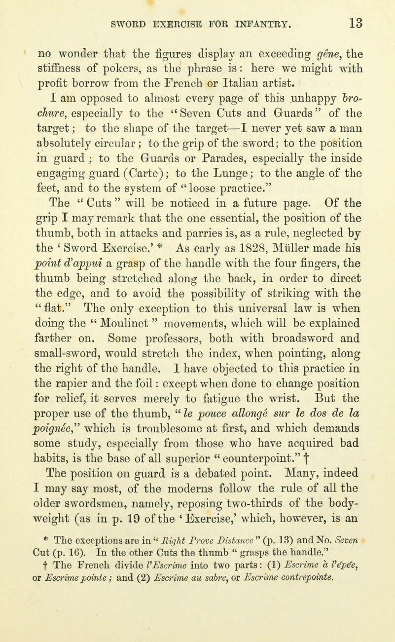 no wonder that the figures display an exceeding gene, the stiffness of pokers, as the phrase is: here we might with profit borrow from the French or Italian artist. I am opposed to almost every page of this unhappy bro- chure, especially to the  Seven Cuts and Guards of the target; to the shape of the target—I never yet saw a man absolutely circular; to the grip of the sword; to the position in guard ; to the Guards or Parades, especially the inside engaging guard (Carte); to the Lunge; to the angle of the feet, and to the system of  loose practice. The  Cuts  will be noticed in a future page. Of the grip I may remark that the one essential, the position of the thumb, both in attacks and parries is, as a rule, neglected by the ' Sword Exercise.' * As early as 1828, Miiller made his point d'appui a grasp of the handle with the four fingers, the thumb being stretched along the back, in order to direct the edge, and to avoid the possibility of striking with the  flat. The only exception to this universal law is when doing the  Moulinet  movements, which will be explained farther on. Some professors, both with broadsword and small-sword, would stretch the index, when pointing, along the right of the handle. I have objected to this practice in the rapier and the foil: except when done to change position for relief, it serves merely to fatigue the wrist. But the proper use of the thumb,  le pouce allonge sur le dos de la poignee, which is troublesome at first, and which demands some study, especially from those who have acquired bad habits, is the base of all superior  counterpoint. f The position on guard is a debated point. Many, indeed I may say most, of the moderns follow the rule of all the older swordsmen, namely, reposing two-thirds of the body- weight (as in p. 19 of the 'Exercise,' which, however, is an * The exceptions are in  Right Prove Distance  (p. 13) and No. Seven Cut (p. 16). In the other Cuts the thumb  grasps the handle. f The French divide V Escrime into two parts: (1) Escrime a Ve'p€e, or Escrime pointe; and (2) Escrime au sabre, or Escrime contrepointe.