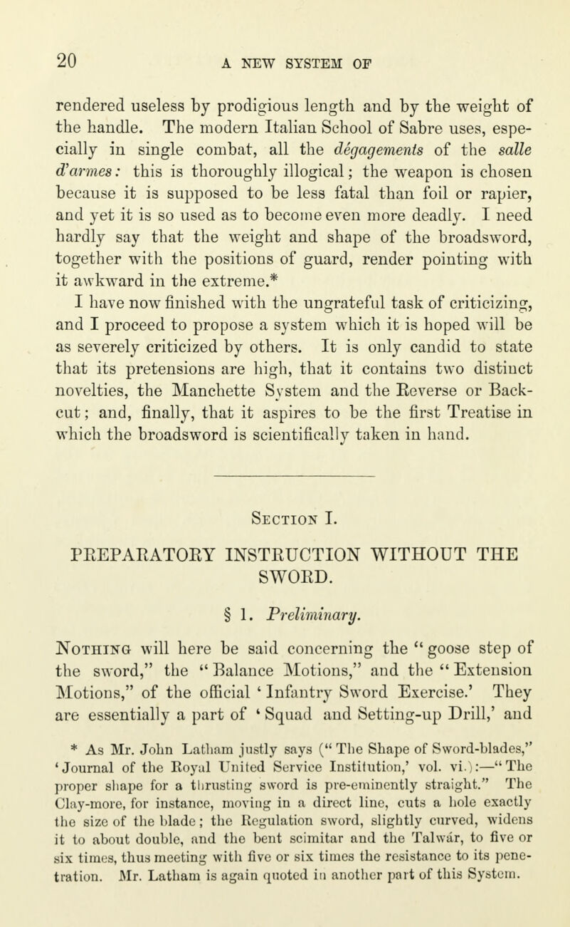 rendered useless by prodigious length and by the weight of the handle. The modern Italian School of Sabre uses, espe- cially in single combat, all the degagements of the salle d'armes: this is thoroughly illogical; the weapon is chosen because it is supposed to be less fatal than foil or rapier, and yet it is so used as to become even more deadly. I need hardly say that the weight and shape of the broadsword, together with the positions of guard, render pointing with it awkward in the extreme.* I have now finished with the ungrateful task of criticizing, and I proceed to propose a system which it is hoped will be as severely criticized by others. It is only candid to state that its pretensions are high, that it contains two distinct novelties, the Manchette System and the Reverse or Back- cut ; and, finally, that it aspires to be the first Treatise in which the broadsword is scientifically taken in hand. Section I. PREPARATORY INSTRUCTION WITHOUT THE SWORD. § 1. Preliminary. Nothing will here be said concerning the  goose step of the sword, the  Balance Motions, and the  Extension Motions, of the official ' Infantry Sword Exercise.' They are essentially a part of ' Squad and Setting-up Drill,' and * As Mr. John Latham justly says ( The Shape of Sword-blades, 'Journal of the Royal United Service Institution,' vol. vi.):—The proper shape for a thrusting sword is pre-eminently straight. The Clay-more, for instance, moving in a direct line, cuts a hole exactly the size of the blade; the Regulation sword, slightly curved, widens it to about double, and the bent scimitar and the Talwar, to five or six times, thus meeting with five or six times the resistance to its pene- tration. Mr. Latham is again quoted in another part of this System.