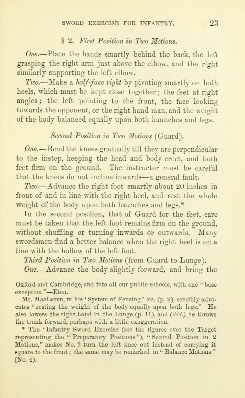 § 2. First Position in Two Motions. One.—Place the hands smartly behind the back, the left grasping the right arm just above the elbow, and the right similarly supporting the left elbow. Two.—Make a half-face right by pivoting smartly on both heels, which must be kept close together; the feet at right angles; the left pointing to the front, the face looking towards the opponent, or the right-hand man, and the weight of the body balanced equally upon both haunches and legs. Second Position in Two Hotions (Guard). One.—Bend the knees gradually till they are perpendicular to the instep, keeping the head and body erect, and both feet firm on the ground. The instructor must be careful that the knees do not incline inwards—a general fault. Two.—Advance the right foot smartly about 20 inches in front of and in line with the right heel, and rest the whole weight of the body upon both haunches and legs.* In the second position, that of Guard for the feet, care must be taken that the left foot remains firm on the ground, without shuffling or turning inwards or outwards. Many swordsmen find a better balance when the right heel is on a line 'with the hollow of the left foot. Third Position in Two ^lotions (from Guard to Lunge). One.—Advance the body slightly forward, and bring the Oxford and Cambridge, and into all our public schools, witli one ''base exception —Eton. Mr. MacLaren, in his ; System of Fencing.' &c. (p. 9). sensibly advo- cates 4; resting the weight of the body equally upon both legs. He also lowers the right Land in the Lunge (p. 11), and (ibid.) he throws the trunk forward, perhaps with a little exaggeration. * The • Infantry Sword Exercise (see the figures over the Target representing the  Preparatory Positions), Second Position in 2 Motions, makes Xo. 2 turn the left knee out instead of carrying it square to the front; the same mav be remarked in •• Balance Motions  (Xo. i).