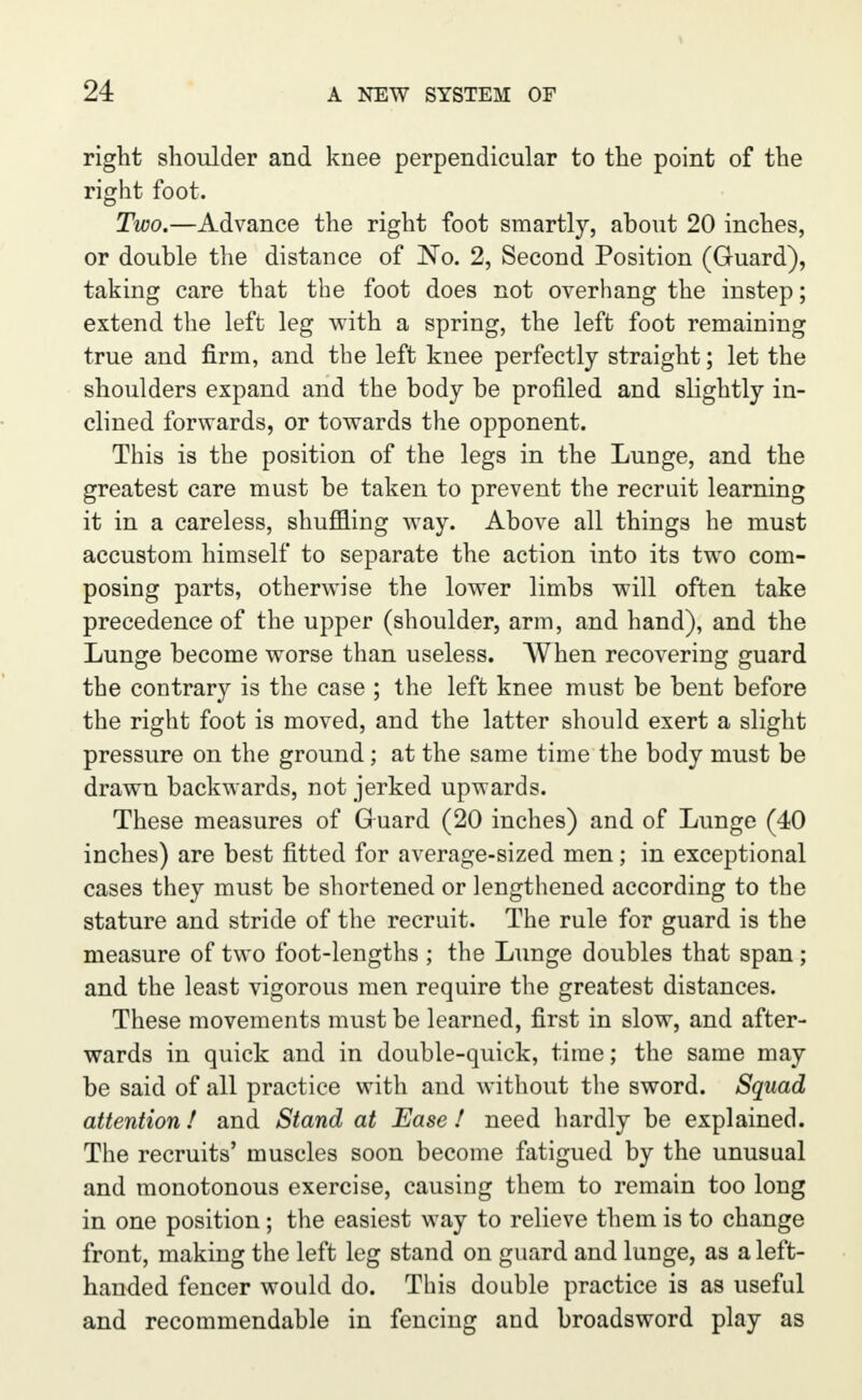 right shoulder and knee perpendicular to the point of the right foot. Two.—Advance the right foot smartly, about 20 inches, or double the distance of No. 2, Second Position (Guard), taking care that the foot does not overhang the instep; extend the left leg with a spring, the left foot remaining true and firm, and the left knee perfectly straight; let the shoulders expand and the body be profiled and slightly in- clined forwards, or towards the opponent. This is the position of the legs in the Lunge, and the greatest care must be taken to prevent the recruit learning it in a careless, shuffling way. Above all things he must accustom himself to separate the action into its two com- posing parts, otherwise the lower limbs will often take precedence of the upper (shoulder, arm, and hand), and the Lunge become worse than useless. When recovering guard the contrary is the case ; the left knee must be bent before the right foot is moved, and the latter should exert a slight pressure on the ground; at the same time the body must be drawn backwards, not jerked upwards. These measures of Guard (20 inches) and of Lunge (40 inches) are best fitted for average-sized men; in exceptional cases they must be shortened or lengthened according to the stature and stride of the recruit. The rule for guard is the measure of two foot-lengths ; the Lunge doubles that span; and the least vigorous men require the greatest distances. These movements must be learned, first in slow, and after- wards in quick and in double-quick, time; the same may be said of all practice with and without the sword. Squad attention! and Stand at Ease! need hardly be explained. The recruits' muscles soon become fatigued by the unusual and monotonous exercise, causing them to remain too long in one position; the easiest way to relieve them is to change front, making the left leg stand on guard and lunge, as a left- handed fencer would do. This double practice is as useful and recommendable in fencing and broadsword play as