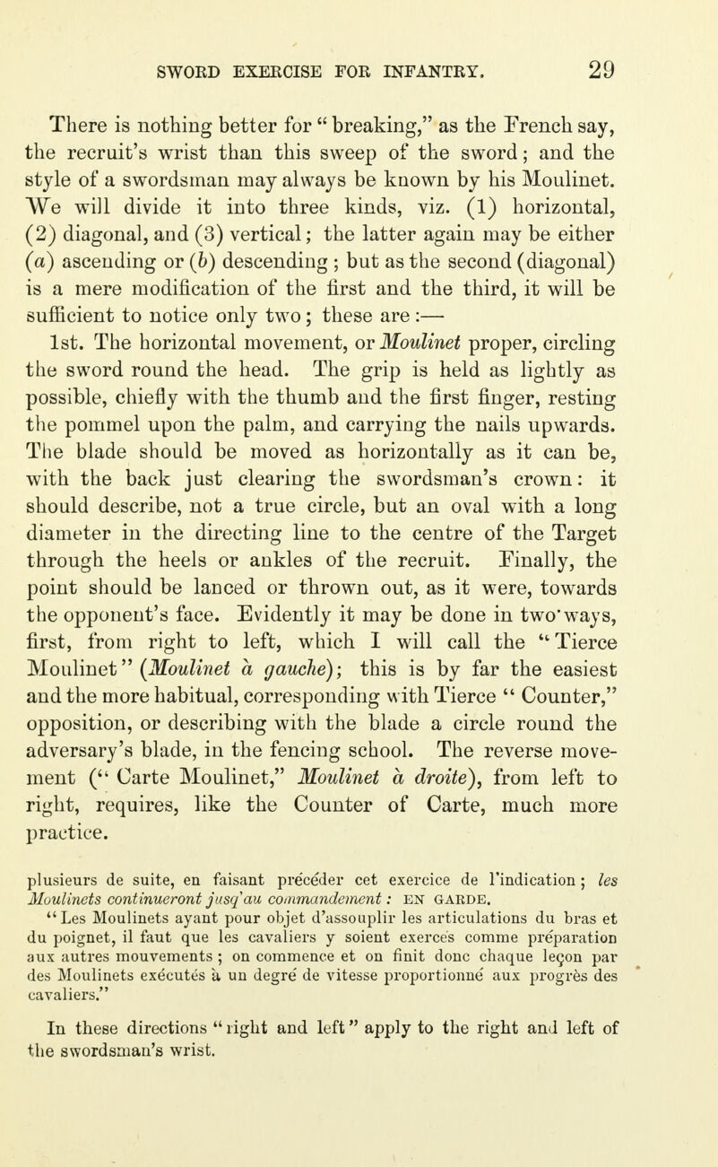 There is nothing better for  breaking, as the French say, the recruit's wrist than this sweep of the sword; and the style of a swordsman may always be known by his Moulinet. We will divide it into three kinds, viz. (1) horizontal, (2) diagonal, and (3) vertical; the latter again may be either (a) ascending or (b) descending ; but as the second (diagonal) is a mere modification of the first and the third, it will be sufficient to notice only two; these are :— 1st. The horizontal movement, or Moulinet proper, circling the sword round the head. The grip is held as lightly as possible, chiefly with the thumb and the first finger, resting the pommel upon the palm, and carrying the nails upwards. The blade should be moved as horizontally as it can be, with the back just clearing the swordsman's crown: it should describe, not a true circle, but an oval with a long diameter in the directing line to the centre of the Target through the heels or ankles of the recruit. Finally, the point should be lanced or thrown out, as it were, towards the opponent's face. Evidently it may be done in two'ways, first, from right to left, which I wall call the  Tierce Moulinet (Moulinet a gauche); this is by far the easiest and the more habitual, corresponding with Tierce  Counter, opposition, or describing with the blade a circle round the adversary's blade, in the fencing school. The reverse move- ment ( Carte Moulinet, Moulinet a droite), from left to right, requires, like the Counter of Carte, much more practice. plusieurs de suite, en faisant pre'ceder cet exercice de l'indication; les Moulinets continueront jusqau commandement: EN garde. Les Moulinets ayant pour objet d'assouplir les articulations du bras et du poignet, il faut que les cavaliers y soient exerce's comme preparation aux autres mouvements ; on commence et on finit done chaque lecon par des Moulinets executes a un degre' de vitesse proportionne' aux progres des cavaliers. In these directions  right and left apply to the right and left of the swordsman's wrist.