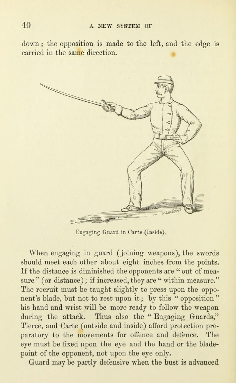 down; the opposition is made to the left, and the edge is carried in the same direction. Engaging Guard in Carte (Inside). When engaging in guard (joining weapons), the swords should meet each other about eight inches from the points. If the distance is diminished the opponents are  out of mea- sure  (or distance) ; if increased, they are  within measure. The recruit must be taught slightly to press upon the oppo- nent's blade, but not to rest upon it; by this  opposition  his hand and wrist will be more ready to follow the weapon during the attack. Thus also the  Engaging Guards, Tierce, and Carte (outside and inside) afford protection pre- paratory to the movements for offence and defence. The eye must be fixed upon the eye and the hand or the blade- point of the opponent, not upon the eye only. Guard may be partly defensive when the bust is advanced