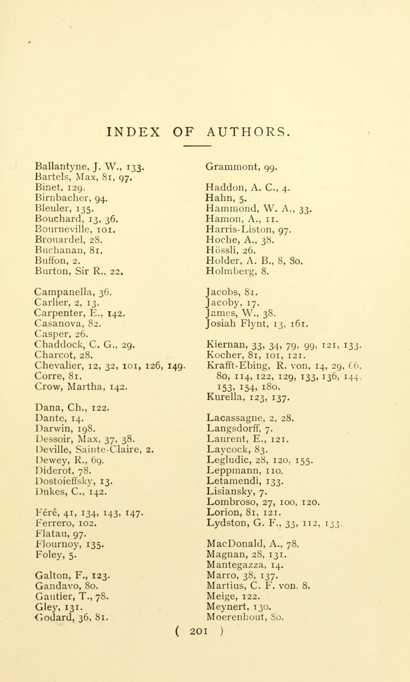 Ballantyne, J. W., 133. Bartels, Max, 81, 97. Binet, 129. Birnbacher, 94. Bleuler, 135. Bouchard, 13, 36. Bourneville, 101. Brouardel, 28. Buchanan, 81. Buffon, 2. Burton, Sir R., 22. Campanella, 36. Carlier, 2, 13. Carpenter, E., 142. Casanova, 82. Casper, 26. Chaddock, C. G., 29. Charcot, 28. Chevalier, 12, 32, 101, 126, 149 Corre, 81. Crow, Martha, 142. Dana, Ch., 122. Dante, 14. Darwin, 198. Dessoir, Max, 37, 38. Deville, Sainte-Claire, 2. Dewey, R., 69. Diderot, 78. Dostoieffsky, 13. Dukes, C, 142. Fere, 41, 134, 143, 147. Ferrero, 102. Flatau, 97. Flournoy, 135. Foley, 5. Galton, F., 123. Gandavo, 80. Gautier, T., 78. Gley, 131. Codard, 36, 81. Grammont, 99. Haddon, A. C, 4. Hahn, 5. Hammond, W. A., 33. Hamon, A., 11. Harris-Liston, 97. Hoche, A., 38. Hossli, 26. Holder, A. B., 8, 80. Holmberg, 8. Jacobs, 81. Jacoby, 17. James, W., 38. Josiah Flynt, 13, 161. Kiernan, 33, 34, 79, 99, 121, 133. Kocher, 81, 101, 121. Krafft-Ebing, R. von, 14, 29, 66, 80, 114, 122, 129, 133, 136, 144, 153, 154, 180. Kurella, 123, 137. Lacassagne, 2, 28. Langsdorff, 7. Laurent, E., 121. Laycock, 83. Legludic, 28, 120. 155. Leppmann, no. Letamendi, 133. Lisiansky, 7. Lombroso, 27, 100, 120. Lorion, 81, 121. Lydston, G. F., 33, 112, 133. MacDonald, A., 78. Magnan, 28, 131. Mantegazza, 14. Marro, 38, 137. Martius, C. F. von. 8. Meige, 122. Meynert, 130. Moerenhout, So.
