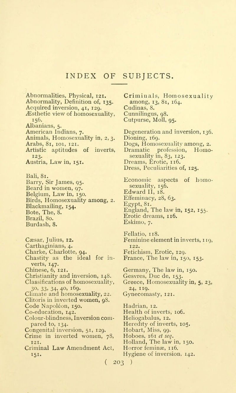 INDEX OF SUBJECTS. Abnormalities, Physical, 121. Abnormality, Definition of, 135. Acquired inversion, 41, 129. ^Esthetic view of homosexuality, 156.. Albanians, 5. American Indians, 7. Animals, Homosexuality in, 2, 3. Arabs, 81, 101, 121. Artistic aptitudes of inverts, 123. Austria, Law in, 151. Bali, 81. Barry, Sir James, 95. Beard in women, 97. Belgium, Law in, 150. Birds, Homosexuality among, 2. Blackmailing, 154. Bote, The, 8. Brazil, 80. Burdash, 8. Cassar, Julius, 12. Carthaginians, 4. Charke, Charlotte, 94. Chastity as the ideal for in- verts, 147. Chinese, 6, 121. Christianity and inversion, 148. Classifications of homosexuality, 30, 33, 34, 40, 169. Climate and homosexuality, 22. Clitoris in inverted women, 98. Code Napoleon, 150. Co-education, 142. Colour-blindness, Inversion com- pared to, 134. Congenital inversion, 51, 129. Crime in inverted women, 78, 121. Criminal Law Amendment Act, ( 2 Criminals, Homosexuality among, 13, 81, 164. Cudinas, 8. Cunnilingus, 98. Cutpurse, Moll, 95. Degeneration and inversion, 136. Dioning, 169. Dogs, Homosexuality among, 2. Dramatic profession, Homo- sexuality in, 83, 123. Dreams, Erotic, 116. Dress, Peculiarities of, 125. Economic aspects of homo- sexuality, 156. Edward II, 18. Effeminacy, 28, 63. Egypt,. 81. England, The law in, 152, 155. Erotic dreams, 116. Eskimo, 7. Fellatio, 118. Feminine element in inverts, 119, 122. Fetichism, Erotic, 129. France, The law in, 150, 153. Germany, The law in, 150. Gesvres, Due de, 153. Greece, Homosexuality in, 5, 23, 24, 119. Gynecomasty, 121. Hadrian, 12. Health of inverts, 106. Heliogabalus, 12. Heredity of inverts, 105. Hobart, Miss, 99. Hoboes, 161 et seq. Holland, The law in, 150. Horror feminae, 116. Hygiene of inversion. 142. 5 )