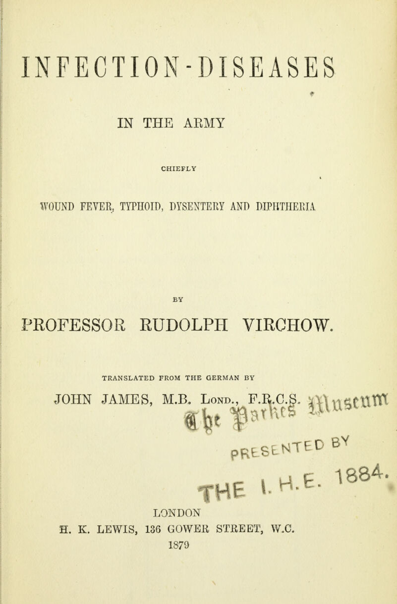 INFECTION-DISEASES f IN THE AEMY CHIEFLY WOUND FEVER, TYPHOID, DYSENTERY AND DIPHTHERIA BY PROFESSOR RUDOLPH VIRCHOW. TRANSLATED FROM THE GERMAN BY JOHN JAMES, M.B PRLSLNTED BY ■ ■ i up 1884. THE * H t- LONDON H. K. LEWIS, 136 GOWER STREET, W.O. 1879