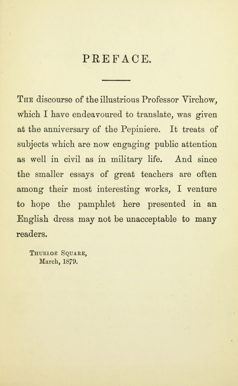 PREFACE. The discourse of the illustrious Professor Virchow, which I have endeavoured to translate, was given at the anniversary of the Pepiniere. It treats of subjects which are now engaging public attention as well in civil as in military life. And since the smaller essays of great teachers are often among their most interesting works, I venture to hope the pamphlet here presented in an English dress may not be unacceptable to many readers. Thurloe Square, March, 1879.