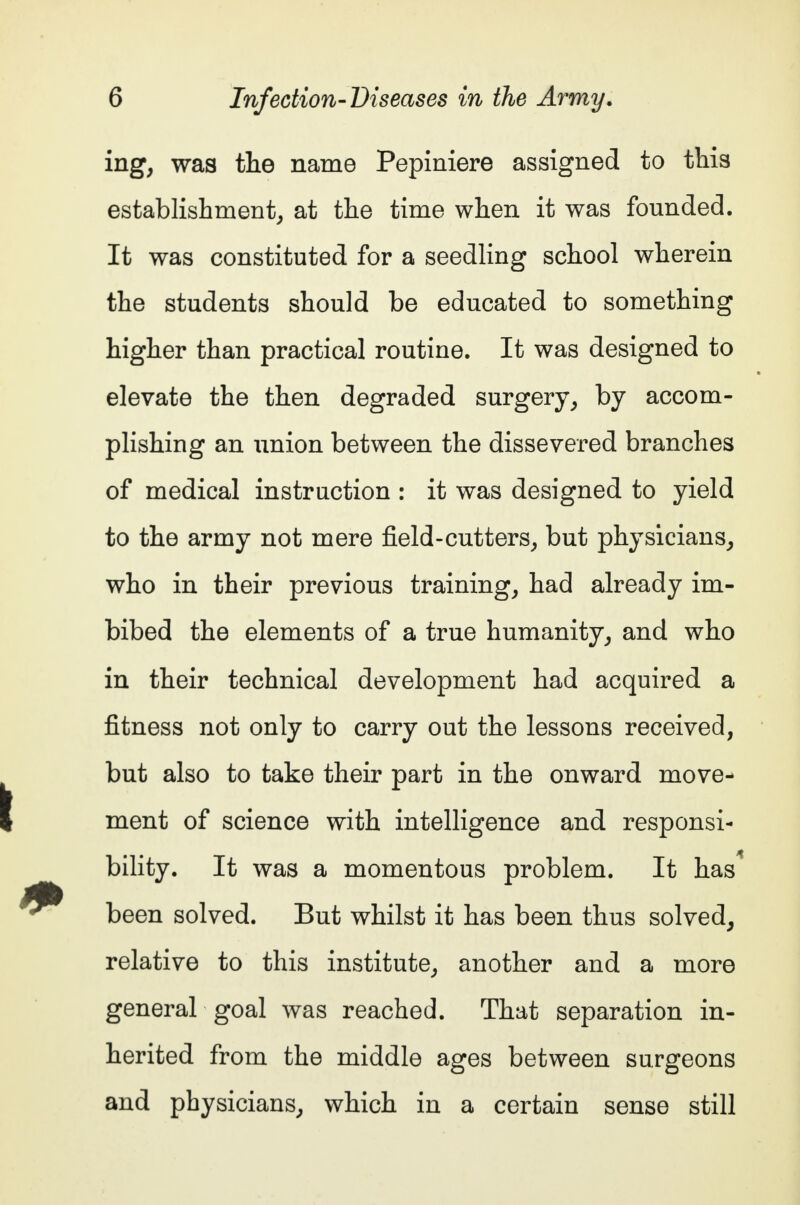 ing, was the name Pepiniere assigned to this establishment, at the time when it was founded. It was constituted for a seedling school wherein the students should be educated to something higher than practical routine. It was designed to elevate the then degraded surgery, by accom- plishing an union between the dissevered branches of medical instruction : it was designed to yield to the army not mere field-cutters, but physicians, who in their previous training, had already im- bibed the elements of a true humanity, and who in their technical development had acquired a fitness not only to carry out the lessons received, but also to take their part in the onward move- ment of science with intelligence and responsi- bility. It was a momentous problem. It has* been solved. But whilst it has been thus solved, relative to this institute, another and a more general goal was reached. That separation in- herited from the middle ages between surgeons and physicians, which in a certain sense still