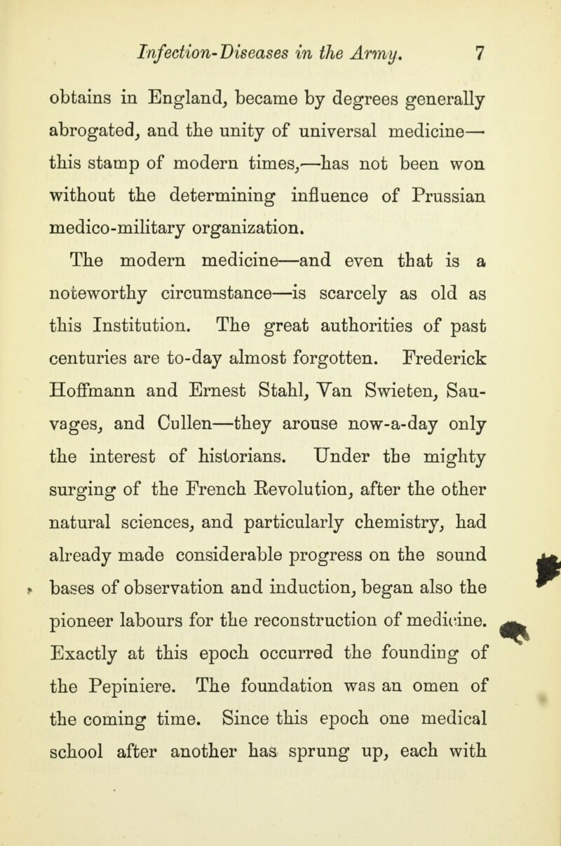 obtains in England, became by degrees generally abrogated, and the unity of universal medicine— this stamp of modern times,-—has not been won without the determining influence of Prussian medico-military organization. The modern medicine—and even that is a noteworthy circumstance—is scarcely as old as this Institution. The great authorities of past centuries are to-day almost forgotten. Frederick Hoffmann and Ernest Stahl, Van Swieten, Sau- vages, and Cullen—they arouse now-a-day only the interest of historians. Under the mighty surging of the French Revolution, after the other natural sciences, and particularly chemistry, had already made considerable progress on the sound bases of observation and induction, began also the pioneer labours for the reconstruction of medicine. Exactly at this epoch occurred the founding of the Pepiniere. The foundation was an omen of the coming time. Since this epoch one medical school after another has sprung up, each with