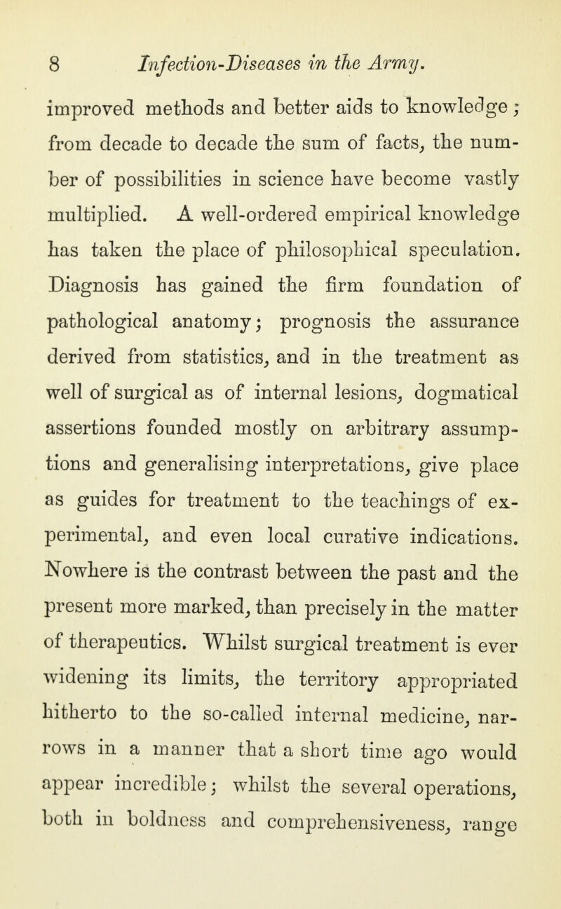 improved methods and better aids to knowledge ; from decade to decade the sum of facts, the num- ber of possibilities in science have become vastly multiplied. A well-ordered empirical knowledge has taken the place of philosophical speculation. Diagnosis has gained the firm foundation of pathological anatomy; prognosis the assurance derived from statistics, and in the treatment as well of surgical as of internal lesions, dogmatical assertions founded mostly on arbitrary assump- tions and generalising interpretations, give place as guides for treatment to the teachings of ex- perimental, and even local curative indications. Nowhere is the contrast between the past and the present more marked, than precisely in the matter of therapeutics. Whilst surgical treatment is ever widening its limits, the territory appropriated hitherto to the so-called internal medicine, nar- rows in a manner that a short time ago would appear incredible• whilst the several operations, both in boldness and comprehensiveness, range