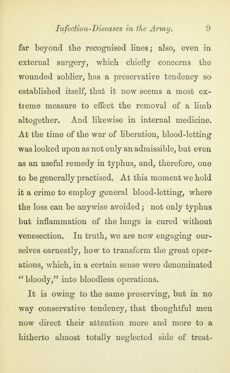 far beyond the recognised lines; also, even in external surgery, wlrich chiefly concerns the wounded soldier, has a preservative tendency so established itself, that it now seems a most ex- treme measure to effect the removal of a limb altogether. And likewise in internal medicine. At the time of the war of liberation, blood-letting was looked upon as not only an admissible, but even as an useful remedy in typhus, and, therefore, one to be generally practised. At this moment we hold it a crime to employ general blood-letting, where the loss can be anywise avoided; not only typhus but inflammation of the lungs is cured without venesection. In truth, we are now engaging our- selves earnestly, how to transform the great oper- ations, which, in a certain sense were denominated  bloody, into bloodless operations. It is owing to the same preserving, but in no way conservative tendency, that thoughtful men now direct their attention more and more to a hitherto almost totally neglected side of treat-