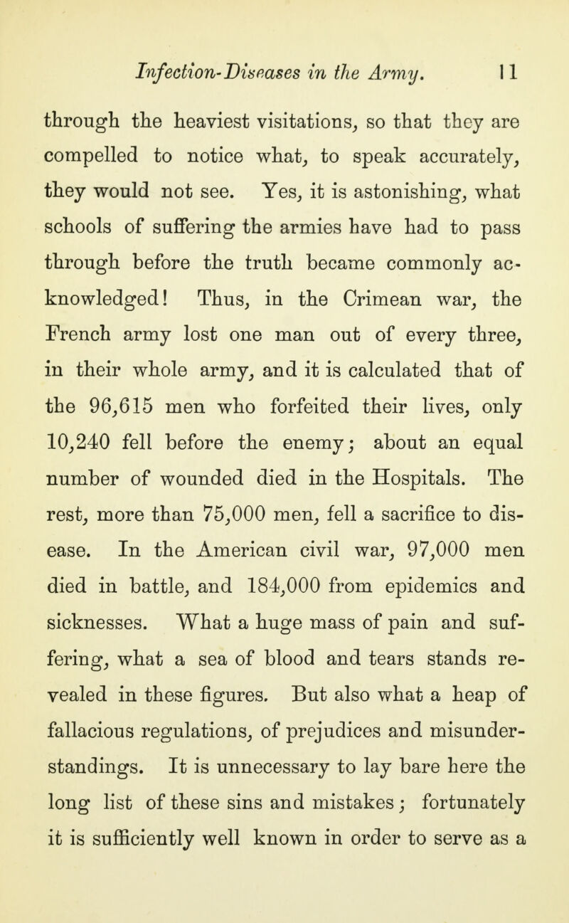 through the heaviest visitations, so that they are compelled to notice what, to speak accurately, they would not see. Yes, it is astonishing, what schools of suffering the armies have had to pass through before the truth became commonly ac- knowledged! Thus, in the Crimean war, the French army lost one man out of every three, in their whole army, and it is calculated that of the 96,615 men who forfeited their lives, only 10,240 fell before the enemy; about an equal number of wounded died in the Hospitals. The rest, more than 75,000 men, fell a sacrifice to dis- ease. In the American civil war, 97,000 men died in battle, and 184,000 from epidemics and sicknesses. What a huge mass of pain and suf- fering, what a sea of blood and tears stands re- vealed in these figures. But also what a heap of fallacious regulations, of prejudices and misunder- standings. It is unnecessary to lay bare here the long list of these sins and mistakes; fortunately it is sufficiently well known in order to serve as a