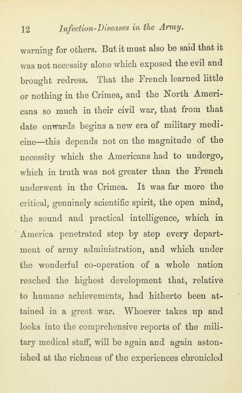 warning for others. But it must also be said that it was not necessity alone which exposed the evil and brought redress. That the French learned little or nothing in the Crimea, and the North Ameri- cans so much in their civil war, that from that date onwards begins a new era of military medi- cine—this depends not on the magnitude of the necessity which the Americans had to undergo, which in truth was not greater than the French underwent in the Crimea. It was far more the critical, genuinely scientific spirit, the open mind, the sound and practical intelligence, which in America penetrated step by step every depart- ment of army administration, and which under the wonderful co-operation of a whole nation reached the highest development that, relative to humane achievements, had hitherto been at- tained in a great war. Whoever takes up and looks into the comprehensive reports of the mili- tary medical staff, will be again and again aston- ished at the richness of the experiences chronicled