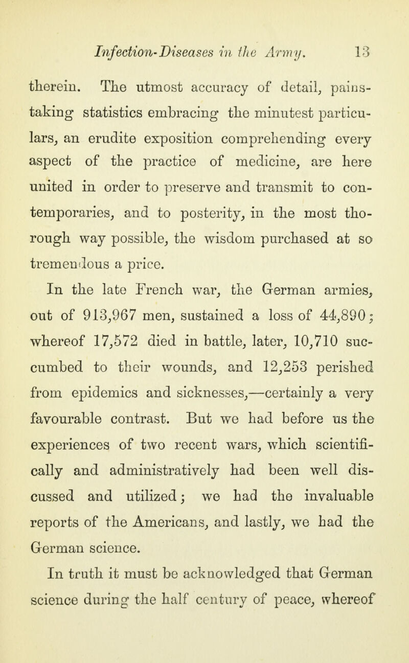 therein. The utmost accuracy of detail, pains- taking statistics embracing the minutest particu- lars, an erudite exposition comprehending every aspect of the practice of medicine, are here united in order to preserve and transmit to con- temporaries, and to posterity, in the most tho- rough way possible, the wisdom purchased at so tremendous a price. In the late French war, the German armies, out of 913,967 men, sustained a loss of 44,890; whereof 17,572 died in battle, later, 10,710 suc- cumbed to their wounds, and 12,253 perished from epidemics and sicknesses,—certainly a very favourable contrast. But we had before us the experiences of two recent wars, which scientifi- cally and administratively had been well dis- cussed and utilized; we had the invaluable reports of the Americans, and lastly, we had the German science. In truth it must be acknowledged that German science during the half century of peace, whereof