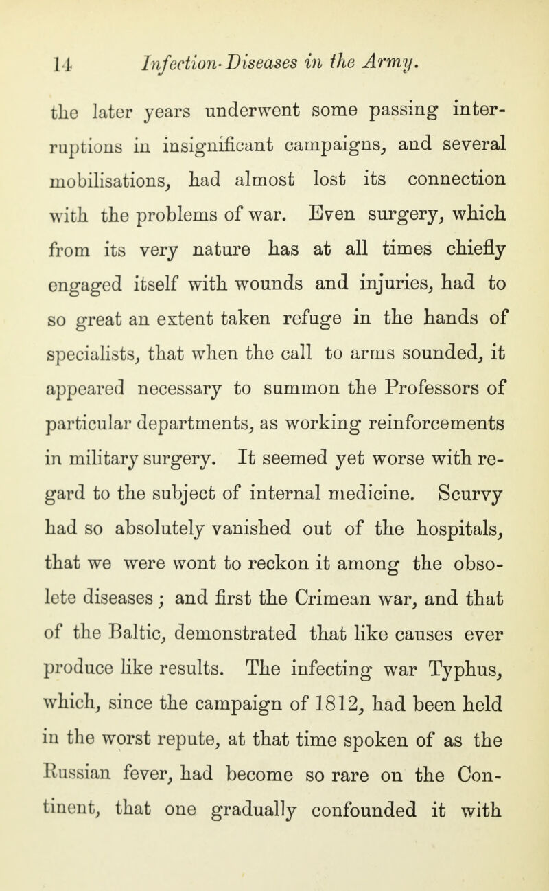 the later years underwent some passing inter- ruptions in insignificant campaigns, and several mobilisations, had almost lost its connection with the problems of war. Even surgery, which from its very nature has at all times chiefly engaged itself with wounds and injuries, had to so great an extent taken refuge in the hands of specialists, that when the call to arms sounded, it appeared necessary to summon the Professors of particular departments, as working reinforcements in military surgery. It seemed yet worse with re- gard to the subject of internal medicine. Scurvy had so absolutely vanished out of the hospitals, that we were wont to reckon it among the obso- lete diseases; and first the Crimean war, and that of the Baltic, demonstrated that like causes ever produce like results. The infecting war Typhus, which, since the campaign of 1812, had been held in the worst repute, at that time spoken of as the Russian fever, had become so rare on the Con- tinent, that one gradually confounded it with