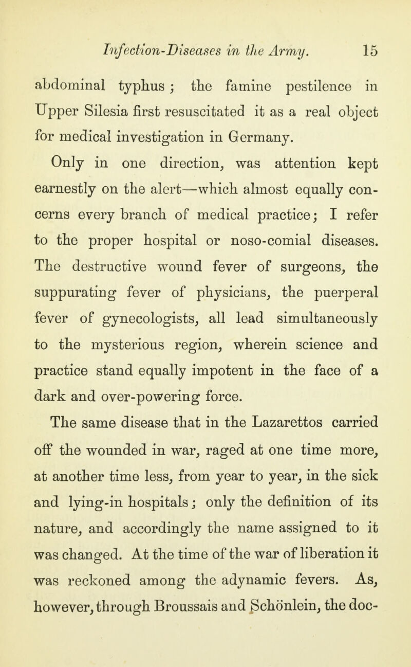 abdominal typhus ; the famine pestilence in Upper Silesia first resuscitated it as a real object for medical investigation in Germany. Only in one direction, was attention kept earnestly on the alert—which almost equally con- cerns every branch of medical practice; I refer to the proper hospital or noso-comial diseases. The destructive wound fever of surgeons, the suppurating fever of physicians, the puerperal fever of gynecologists, all lead simultaneously to the mysterious region, wherein science and practice stand equally impotent in the face of a dark and over-powering force. The same disease that in the Lazarettos carried off the wounded in war, raged at one time more, at another time less, from year to year, in the sick and lying-in hospitals j only the definition of its nature, and accordingly the name assigned to it was changed. At the time of the war of liberation it was reckoned among the adynamic fevers. As, however, through Broussais and Bchönlein, the doc-