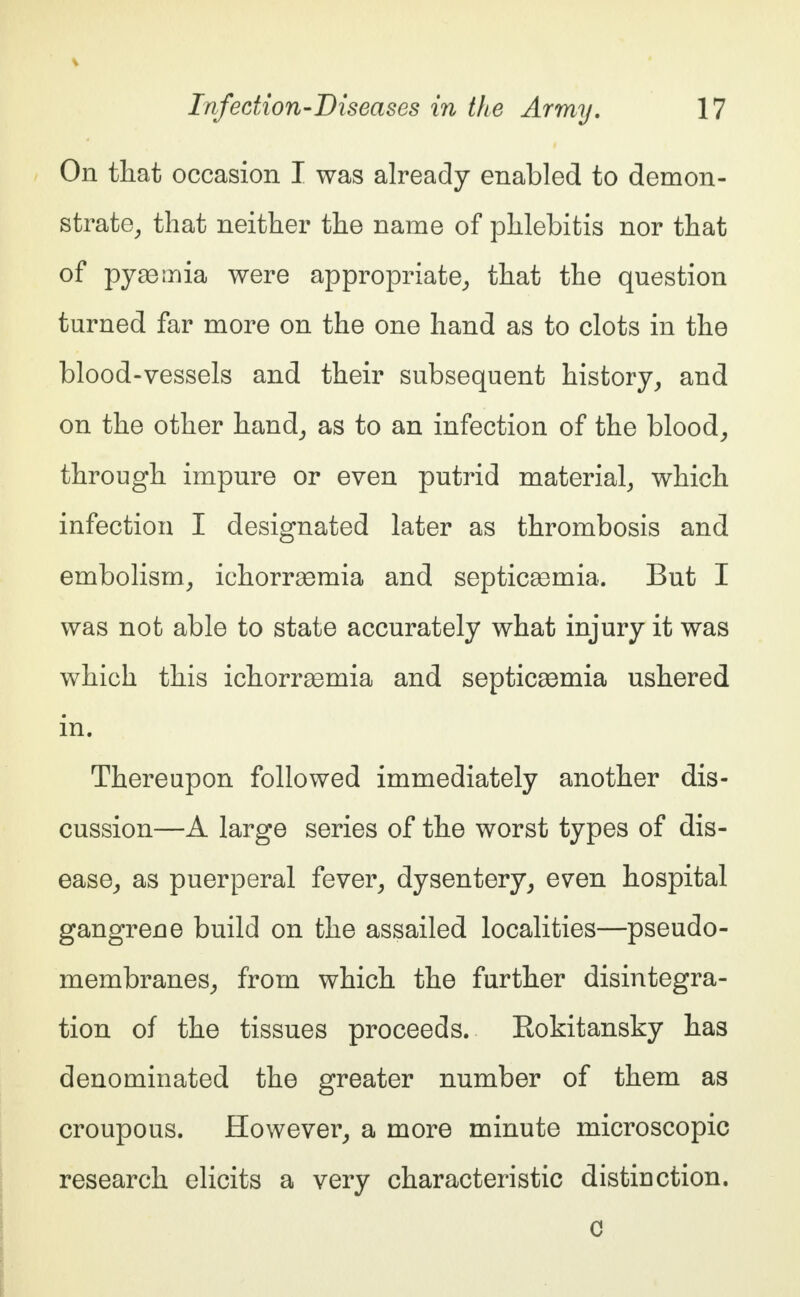 On that occasion I was already enabled to demon- strate, that neither the name of phlebitis nor that of pyaemia were appropriate, that the question turned far more on the one hand as to clots in the blood-vessels and their subsequent history, and on the other hand, as to an infection of the blood, through impure or even putrid material, which infection I designated later as thrombosis and embolism, ichorraamia and septicsernia. But I was not able to state accurately what injury it was which this ichorrsemia and septicaemia ushered in. Thereupon followed immediately another dis- cussion—A large series of the worst types of dis- ease, as puerperal fever, dysentery, even hospital gangrene build on the assailed localities—pseudo- membranes, from which the further disintegra- tion of the tissues proceeds. Eokitansky has denominated the greater number of them as croupous. However, a more minute microscopic research elicits a very characteristic distinction.