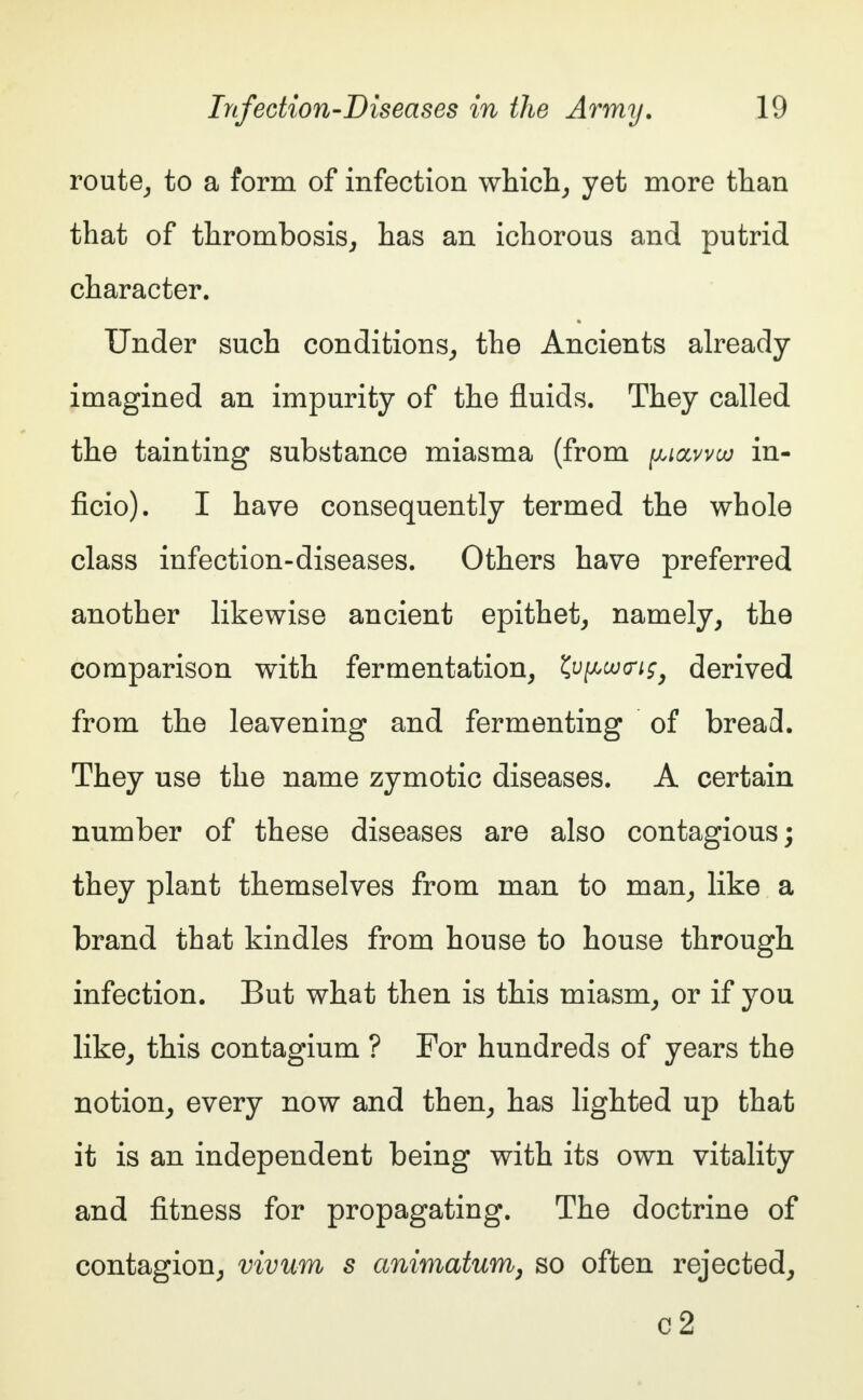 route, to a form of infection which, yet more than that of thrombosis, has an ichorous and putrid character. Under such conditions, the Ancients already imagined an impurity of the fluids. They called the tainting substance miasma (from piaww in- ficio). I have consequently termed the whole class infection-diseases. Others have preferred another likewise ancient epithet, namely, the comparison with fermentation, ^u^ojg-i^ derived from the leavening and fermenting of bread. They use the name zymotic diseases. A certain number of these diseases are also contagious; they plant themselves from man to man, like a brand that kindles from house to house through infection. But what then is this miasm, or if you like, this contagium ? For hundreds of years the notion, every now and then, has lighted up that it is an independent being with its own vitality and fitness for propagating. The doctrine of contagion, vivum s animatum, so often rejected,