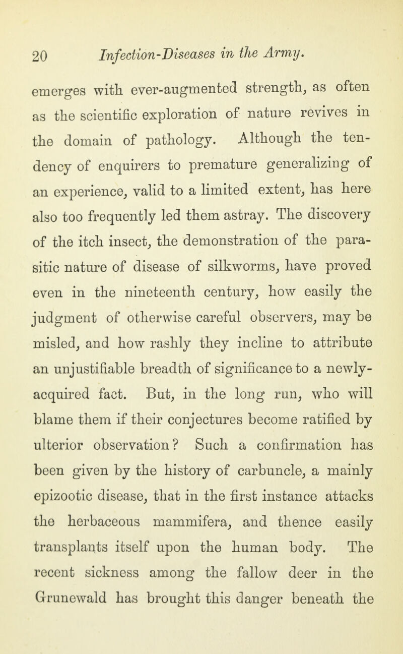 emerges with ever-augmented strength, as often as the scientific exploration of nature revives in the domain of pathology. Although the ten- dency of enquirers to premature generalizing of an experience, valid to a limited extent, has here also too frequently led them astray. The discovery of the itch insect, the demonstration of the para- sitic nature of disease of silkworms, have proved even in the nineteenth century, how easily the judgment of otherwise careful observers, may be misled, and how rashly they incline to attribute an unjustifiable breadth of significance to a newly- acquired fact. But, in the long run, who will blame them if their conjectures become ratified by ulterior observation? Such a confirmation has been given by the history of carbuncle, a mainly epizootic disease, that in the first instance attacks the herbaceous mammifera, and thence easily transplants itself upon the human body. The recent sickness among the fallow deer in the Grunewald has brought this danger beneath the