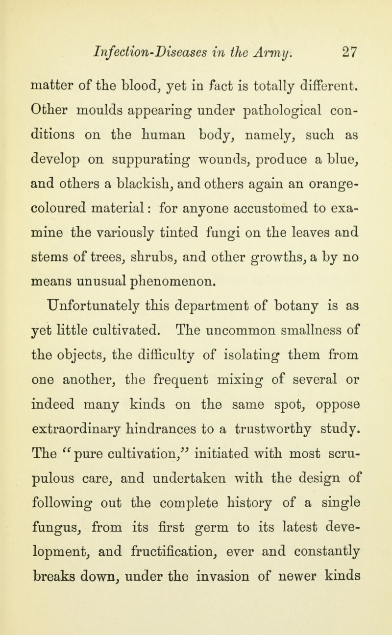 matter of the blood, yet in fact is totally different. Other moulds appearing under pathological con- ditions on the human body, namely, such as develop on suppurating wounds, produce a blue, and others a blackish, and others again an orange- coloured material: for anyone accustomed to exa- mine the variously tinted fungi on the leaves and stems of trees, shrubs, and other growths, a by no means unusual phenomenon. Unfortunately this department of botany is as yet little cultivated. The uncommon smallness of the objects, the difficulty of isolating them from one another, the frequent mixing of several or indeed many kinds on the same spot, oppose extraordinary hindrances to a trustworthy study. The u pure cultivation, initiated with most scru- pulous care, and undertaken with the design of following out the complete history of a single fungus, from its first germ to its latest deve- lopment, and fructification, ever and constantly breaks down, under the invasion of newer kinds