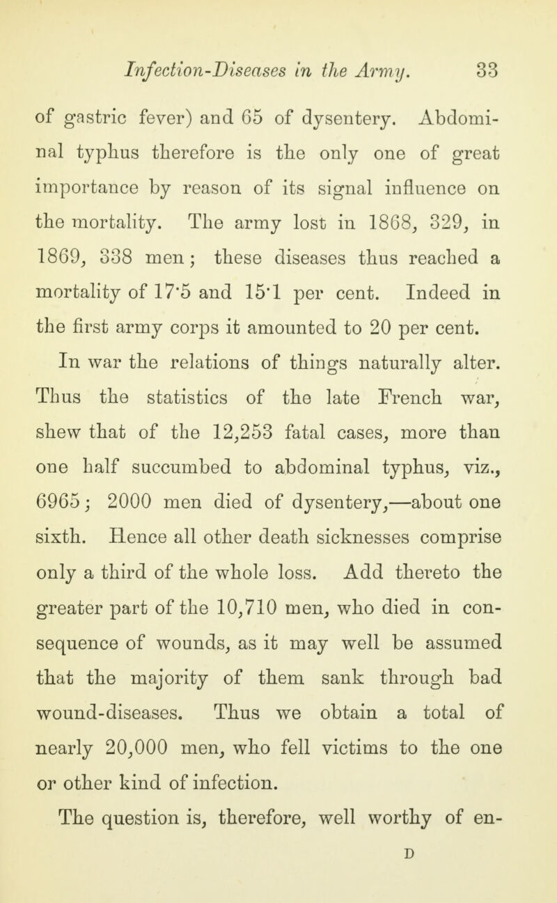 of gastric fever) and 65 of dysentery. Abdomi- nal typhus therefore is the only one of great importance by reason of its signal influence on the mortality. The army lost in 1868, 329, in 1869, 338 men; these diseases thus reached a mortality of 17*5 and 15*1 per cent. Indeed in the first army corps it amounted to 20 per cent. In war the relations of things naturally alter. Thus the statistics of the late French war, shew that of the 12,253 fatal cases, more than one half succumbed to abdominal typhus, viz., 6965; 2000 men died of dysentery,—about one sixth. Hence all other death sicknesses comprise only a third of the whole loss. Add thereto the greater part of the 10,710 men, who died in con- sequence of wounds, as it may well be assumed that the majority of them sank through bad wound-diseases. Thus we obtain a total of nearly 20,000 men, who fell victims to the one or other kind of infection. The question is, therefore, well worthy of en- D