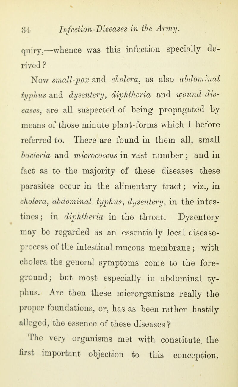 quiry,—whence was this infection specially de- rived ? Now small-pox and cholera, as also abdominal typhus and dysentery, diphtheria and wound-dis- eases, are all suspected of being propagated by means of those minute plant-forms which I before referred to. There are found in them all, small bacteria and micrococcus in vast number; and in fact as to the majority of these diseases these parasites occur in the alimentary tract; viz.; in cliolera, abdominal typhus, dysentery, in the intes- tines; in diphtheria in the throat. Dysentery may be regarded as an essentially local disease- process of the intestinal mucous membrane; with cholera the general symptoms come to the fore- ground; but most especially in abdominal ty- phus. Are then these microrganisms really the proper foundations, or, has as been rather hastily alleged/the essence of these diseases ? The very organisms met with constitute, the first important objection to this conception.