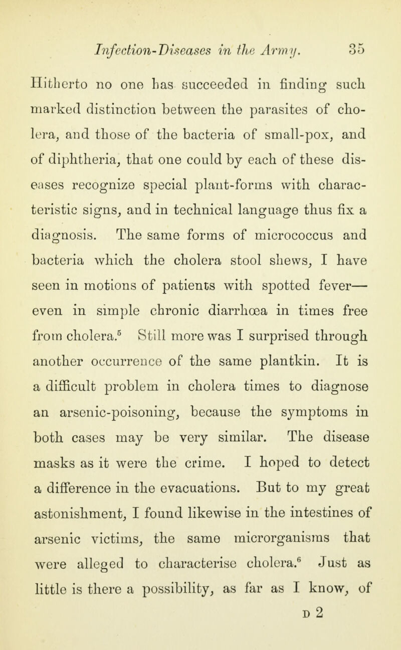 Hitherto no one has succeeded in finding such marked distinction between the parasites of cho- lera, and those of the bacteria of small-pox, and of diphtheria, that one could by each of these dis- eases recognize special plant-forms with charac- teristic signs, and in technical language thus fix a diagnosis. The same forms of micrococcus and bacteria which the cholera stool shews, I have seen in motions of patients with spotted fever— even in simple chronic diarrhoea in times free from cholera.5 Still more was I surprised through another occurrence of the same plantkin. It is a difficult problem in cholera times to diagnose an arsenic-poisoning, because the symptoms in both cases may be very similar. The disease masks as it were the crime. I hoped to detect a difference in the evacuations. But to my great astonishment, I found likewise in the intestines of arsenic victims, the same microrganisms that were alleged to characterise cholera.6 Just as little is there a possibility, as far as I know, of d 2