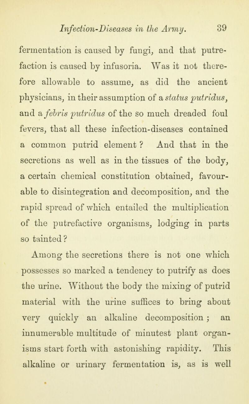 fermentation is caused by fungi, and that putre- faction is caused by infusoria. Was it not there- fore allowable to assume, as did the ancient physicians, in their assumption of a status putridus, and afebris putridus of the so much dreaded foul fevers, that all these infection-diseases contained a common putrid element ? And that in the secretions as well as in the tissues of the body, a certain chemical constitution obtained, favour- able to disintegration and decomposition, and the rapid spread of which entailed the multiplication of the putrefactive organisms, lodging in parts so tainted? Among the secretions there is not one which possesses so marked a tendency to putrify as does the urine. Without the body the mixing of putrid material with the urine suffices to bring about very quickly an alkaline decomposition ; an innumerable multitude of minutest plant organ- isms start forth with astonishing rapidity. This alkaline or urinary fermentation is, as is well