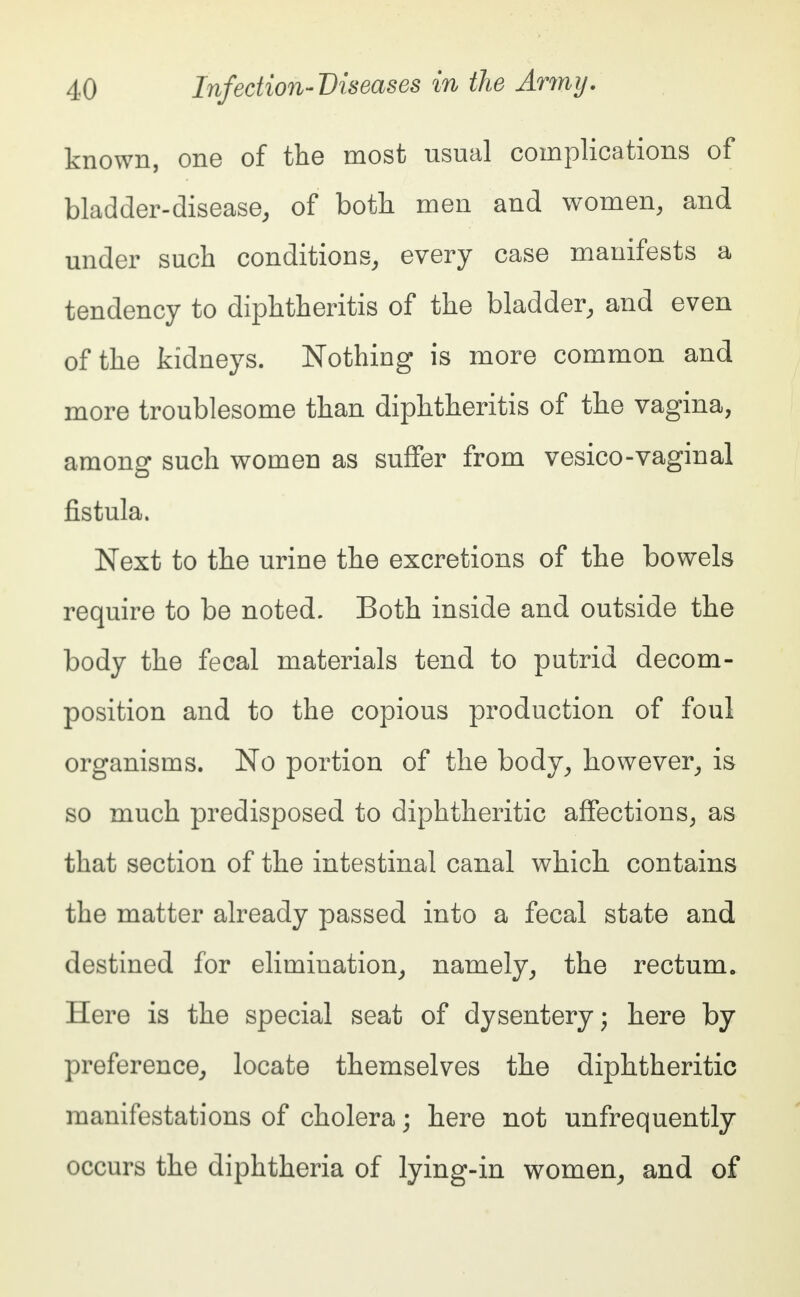 known, one of the most usual complications of bladder-disease, of both men and women, and under such conditions, every case manifests a tendency to diphtheritis of the bladder, and even of the kidneys. Nothing is more common and more troublesome than diphtheritis of the vagina, among such women as suffer from vesico-vaginal fistula. Next to the urine the excretions of the bowels require to be noted. Both inside and outside the body the fecal materials tend to putrid decom- position and to the copious production of foul organisms. No portion of the body, however, is so much predisposed to diphtheritic affections, as that section of the intestinal canal which contains the matter already passed into a fecal state and destined for elimination, namely, the rectum. Here is the special seat of dysentery; here by preference, locate themselves the diphtheritic manifestations of cholera; here not unfrequently occurs the diphtheria of lying-in women, and of