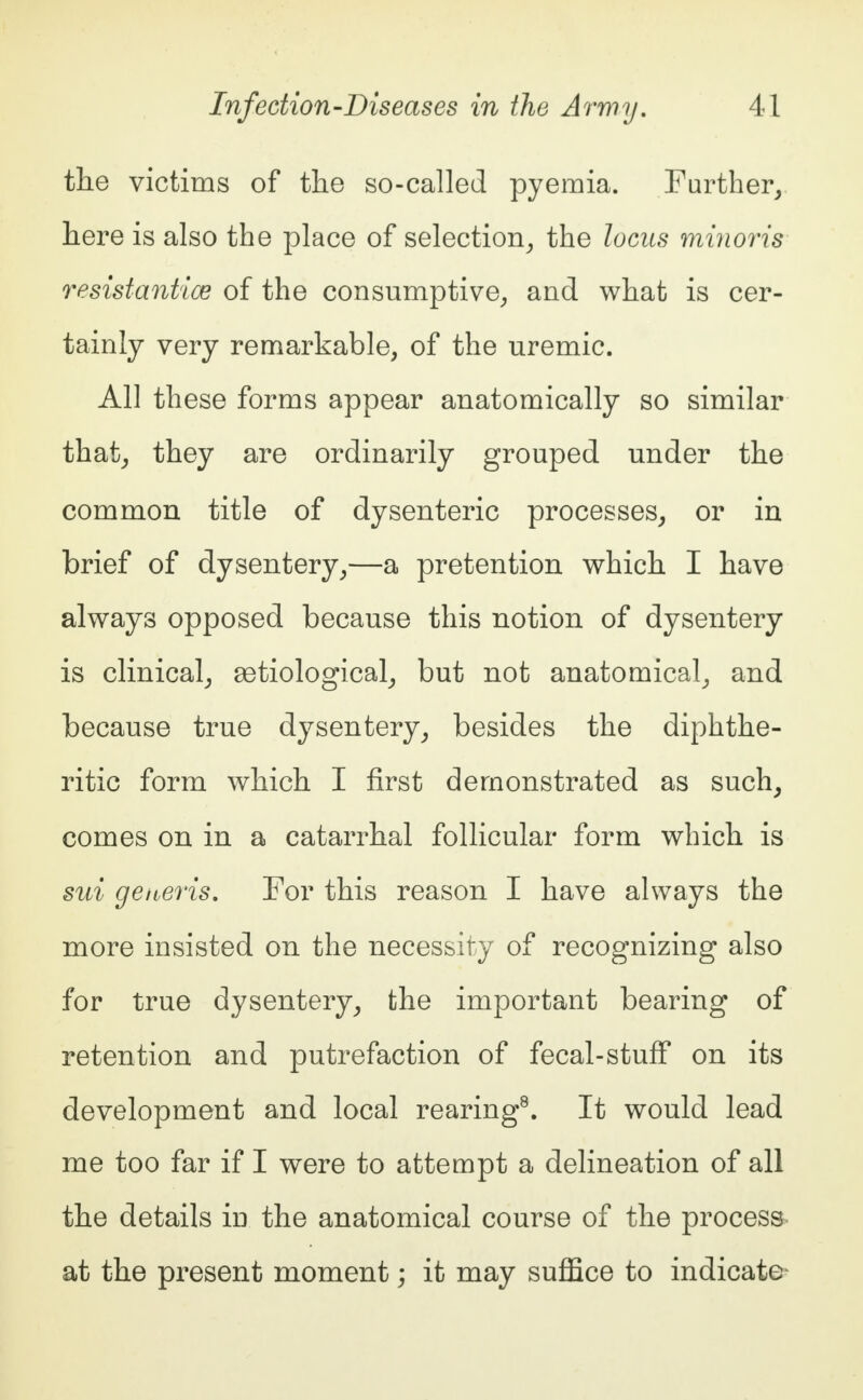 the victims of the so-called pyemia. Further, here is also the place of selection, the locus minoris resistantice of the consumptive, and what is cer- tainly very remarkable, of the uremic. All these forms appear anatomically so similar that, they are ordinarily grouped under the common title of dysenteric processes, or in brief of dysentery,—a pretention which I have always opposed because this notion of dysentery is clinical, 93tiological, but not anatomical, and because true dysentery, besides the diphthe- ritic form which I first demonstrated as such, comes on in a catarrhal follicular form which is sui generis. For this reason I have always the more insisted on the necessity of recognizing also for true dysentery, the important bearing of retention and putrefaction of fecal-stuff on its development and local rearing8. It would lead me too far if I were to attempt a delineation of all the details in the anatomical course of the process at the present moment; it may suffice to indicate