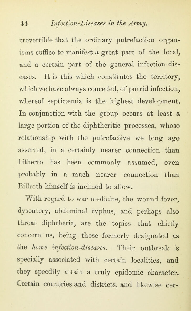 trovertible that the ordinary putrefaction organ- isms suffice to manifest a great part of the local, and a certain part of the general infection-dis- eases. It is this which constitutes the territory, which we have always conceded, of putrid infection, whereof septicaemia is the highest development. In conjunction with the group occurs at least a large portion of the diphtheritic processes, whose relationship with the putrefactive we long ago asserted, in a certainly nearer connection than hitherto has been commonly assumed, even probably in a much nearer connection than Billroth himself is inclined to allow. With regard to war medicine, the wound-fever, dysentery, abdominal typhus, and perhaps also throat diphtheria, are the topics that chiefly concern us, being those formerly designated as the home infection-diseases. Their outbreak is specially associated with certain localities, and they speedily attain a truly epidemic character. Certain countries and districts, and likewise cer-