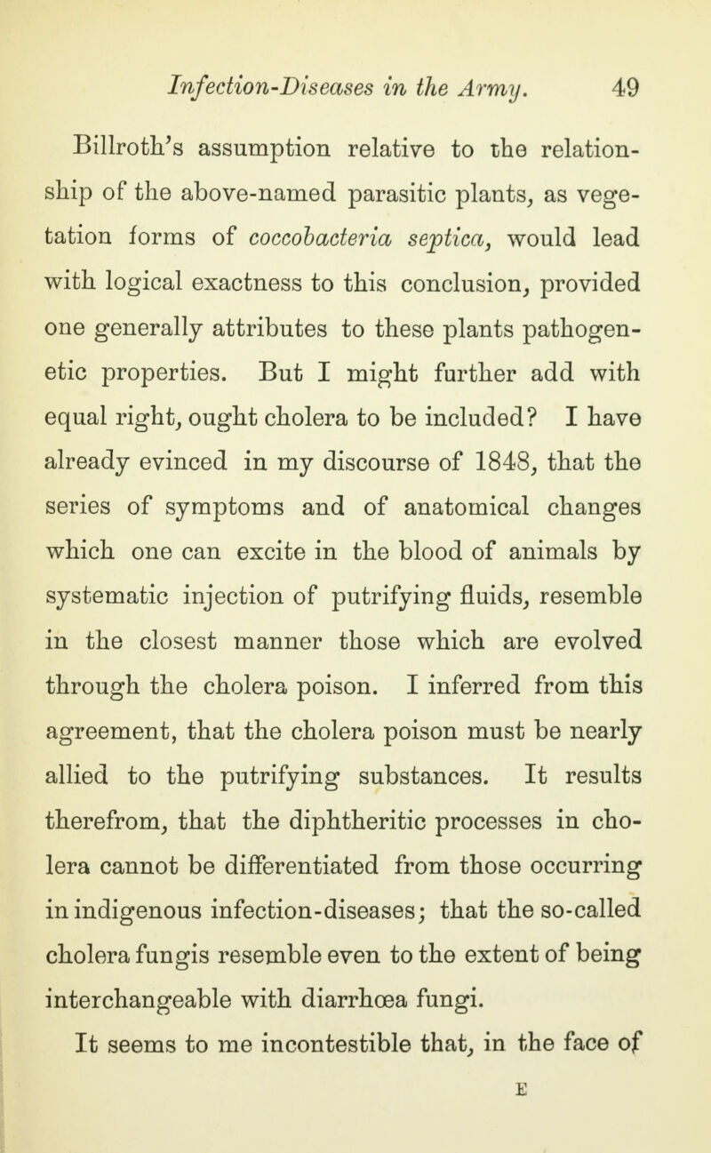 Billroth/s assumption relative to the relation- ship of the above-named parasitic plants, as vege- tation forms of coccobacteria septica, would lead with logical exactness to this conclusion, provided one generally attributes to these plants pathogen- etic properties. But I might further add with equal right, ought cholera to be included? I have already evinced in my discourse of 1848, that the series of symptoms and of anatomical changes which one can excite in the blood of animals by systematic injection of putrifying fluids, resemble in the closest manner those which are evolved through the cholera poison. I inferred from this agreement, that the cholera poison must be nearly allied to the putrifying substances. It results therefrom, that the diphtheritic processes in cho- lera cannot be differentiated from those occurring in indigenous infection-diseases; that the so-called cholera fungis resemble even to the extent of being interchangeable with diarrhoea fungi. It seems to me incontestible that, in the face of E