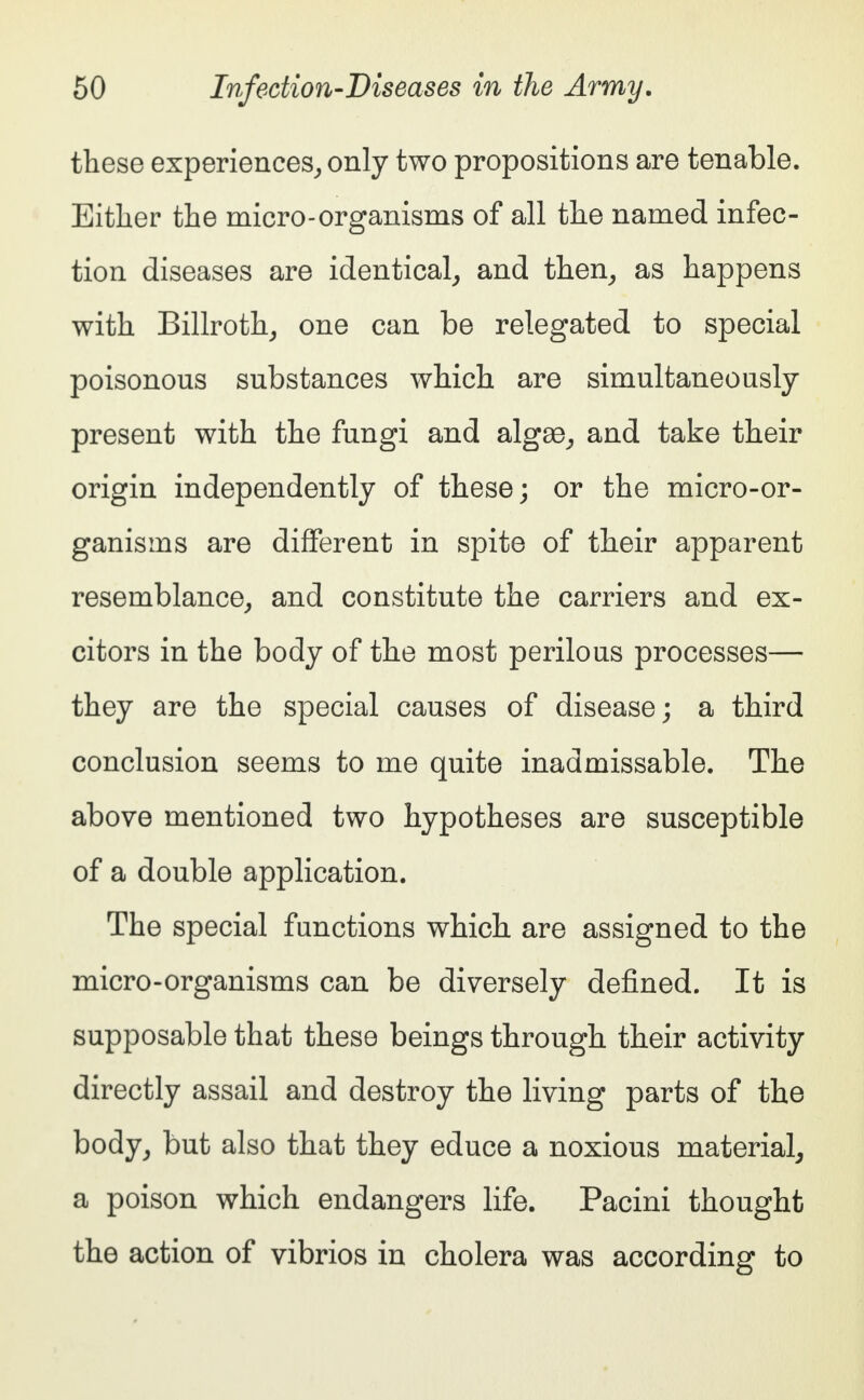 these experiences, only two propositions are tenable. Either the micro-organisms of all the named infec- tion diseases are identical, and then, as happens with Billroth, one can be relegated to special poisonous substances which are simultaneously present with the fungi and algae, and take their origin independently of these; or the micro-or- ganisms are different in spite of their apparent resemblance, and constitute the carriers and ex- citors in the body of the most perilous processes— they are the special causes of disease; a third conclusion seems to me quite inadmissable. The above mentioned two hypotheses are susceptible of a double application. The special functions which are assigned to the micro-organisms can be diversely defined. It is supposable that these beings through their activity directly assail and destroy the living parts of the body, but also that they educe a noxious material, a poison which endangers life. Pacini thought the action of vibrios in cholera was according to