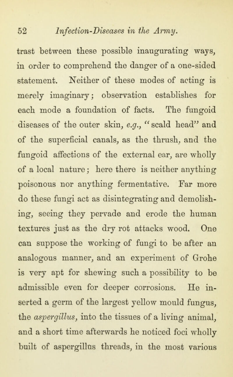 trast between these possible inaugurating ways, in order to comprehend the danger of a one-sided statement. Neither of these modes of acting is merely imaginary; observation establishes for each mode a foundation of facts. The fungoid diseases of the outer skin, e.g.,  scald head and of the superficial canals, as the thrush, and the fungoid affections of the external ear, are wholly of a local nature; here there is neither anything poisonous nor anything fermentative. Far more do these fungi act as disintegrating and demolish- ing, seeing they pervade and erode the human textures just as the dry rot attacks wood. One can suppose the working of fungi to be after an analogous manner, and an experiment of Grohe is very apt for shewing such a possibility to be admissible even for deeper corrosions. He in- serted a germ of the largest yellow mould fungus, the aspergillus, into the tissues of a living animal, and a short time afterwards he noticed foci wholly built of aspergillus threads, in the most various