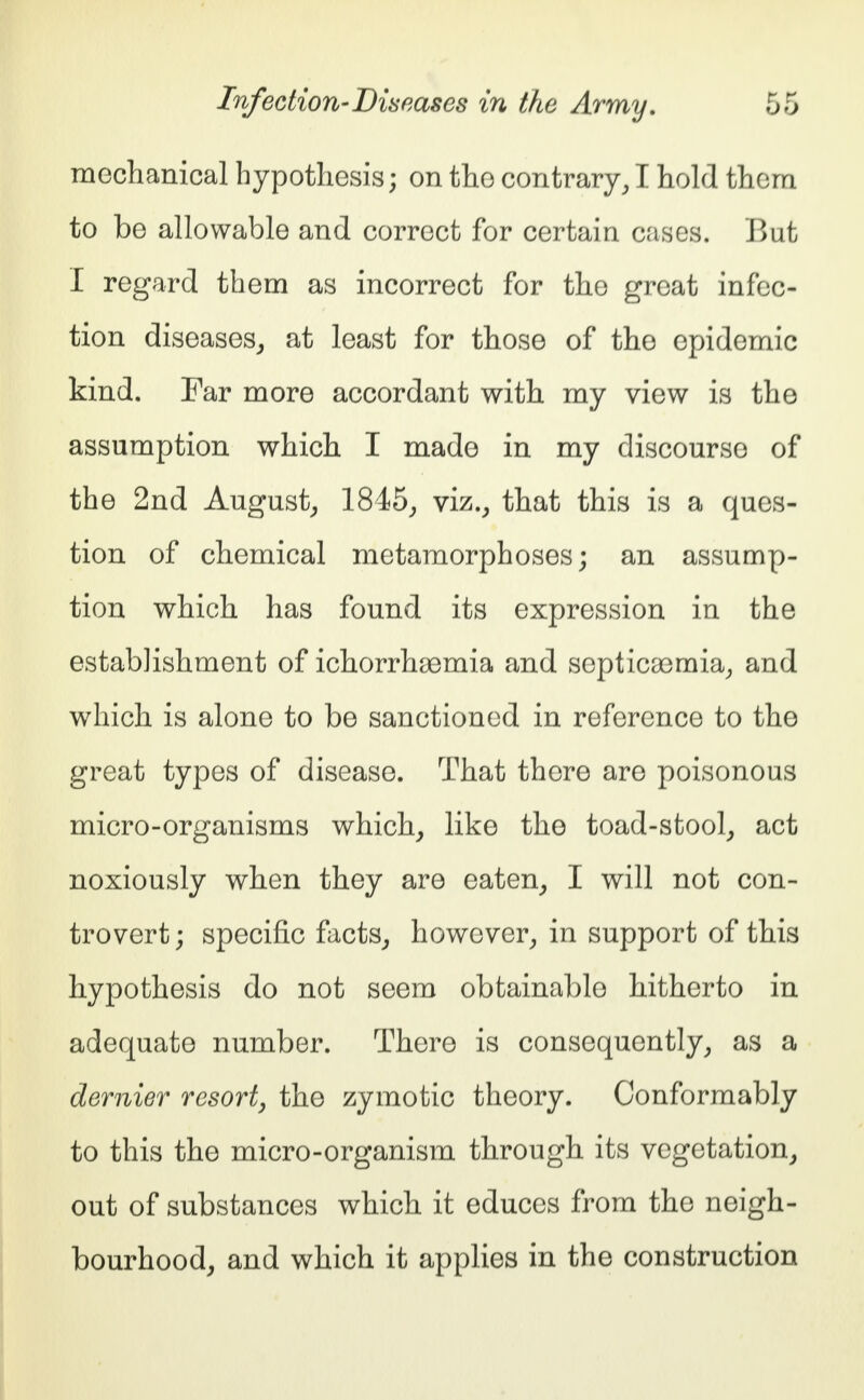 mechanical hypothesis; on the contrary, I hold them to be allowable and correct for certain cases. But I regard them as incorrect for the great infec- tion diseases, at least for those of the epidemic kind. Far more accordant with my view is the assumption which I made in my discourse of the 2nd August, 1845, viz., that this is a ques- tion of chemical metamorphoses; an assump- tion which has found its expression in the establishment of ichorrhoemia and septicaemia, and which is alone to be sanctioned in reference to the great types of disease. That there are poisonous micro-organisms which, like the toad-stool, act noxiously when they are eaten, I will not con- trovert; specific facts, however, in support of this hypothesis do not seem obtainable hitherto in adequate number. There is consequently, as a dernier resort, the zymotic theory. Conformably to this the micro-organism through its vegetation, out of substances which it educes from the neigh- bourhood, and which it applies in the construction