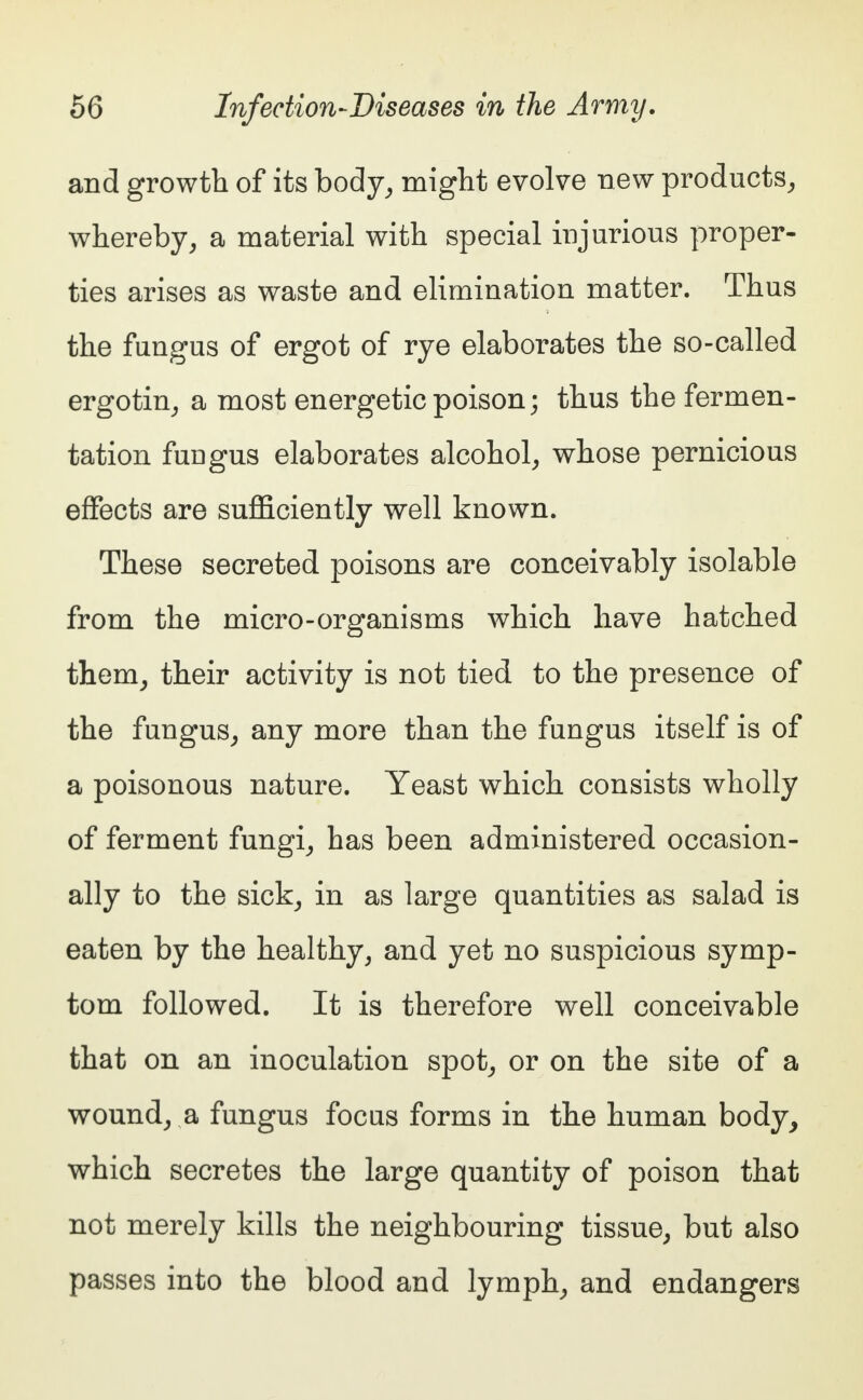 and growth of its body, might evolve new products, whereby, a material with special injurious proper- ties arises as waste and elimination matter. Thus the fungus of ergot of rye elaborates the so-called ergotin, a most energetic poison; thus the fermen- tation fungus elaborates alcohol, whose pernicious effects are sufficiently well known. These secreted poisons are conceivably isolable from the micro-organisms which have hatched them, their activity is not tied to the presence of the fungus, any more than the fungus itself is of a poisonous nature. Yeast which consists wholly of ferment fungi, has been administered occasion- ally to the sick, in as large quantities as salad is eaten by the healthy, and yet no suspicious symp- tom followed. It is therefore well conceivable that on an inoculation spot, or on the site of a wound, a fungus focus forms in the human body, which secretes the large quantity of poison that not merely kills the neighbouring tissue, but also passes into the blood and lymph, and endangers