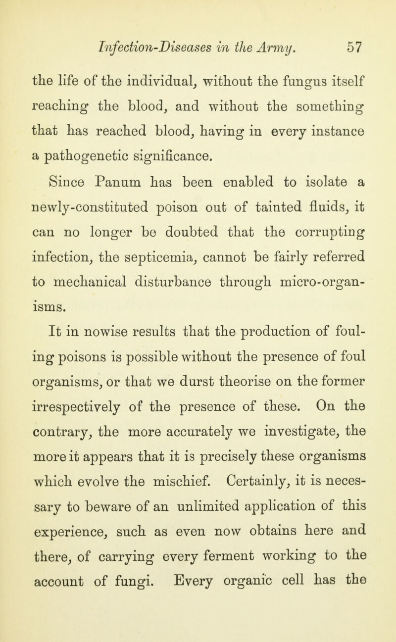 the life of the individual, without the fungus itself reaching the blood, and without the something that has reached blood, having in every instance a pathogenetic significance. Since Panurn has been enabled to isolate a newly-constituted poison out of tainted fluids, it can no longer be doubted that the corrupting infection, the septicemia, cannot be fairly referred to mechanical disturbance through micro-organ- isms. It in nowise results that the production of foul- ing poisons is possible without the presence of foul organisms, or that we durst theorise on the former irrespectively of the presence of these. On the contrary, the more accurately we investigate, the more it appears that it is precisely these organisms which evolve the mischief. Certainly, it is neces- sary to beware of an unlimited application of this experience, such as even now obtains here and there, of carrying every ferment working to the account of fungi. Every organic cell has the