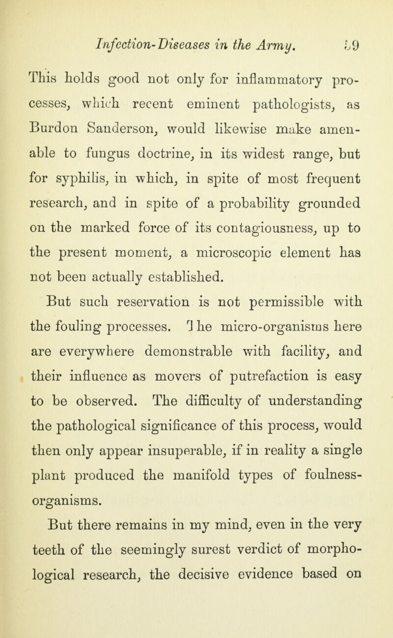 This holds good not only for inflammatory pro- cesses, which recent eminent pathologists, as Burdon Sanderson, would likewise make amen- able to fungus doctrine, in its widest range, but for syphilis, in which, in spite of most frequent research, and in spite of a probability grounded on the marked force of its contagiousness, up to the present moment, a microscopic element has not been actually established. But such reservation is not permissible with the fouling processes. T he micro-organisms here are everywhere demonstrable with facility, and their influence as movers of putrefaction is easy to be observed. The difficulty of understanding the pathological significance of this process, would then only appear insuperable, if in reality a single plant produced the manifold types of foulness- organisms. But there remains in my mind, even in the very teeth of the seemingly surest verdict of morpho- logical research, the decisive evidence based on