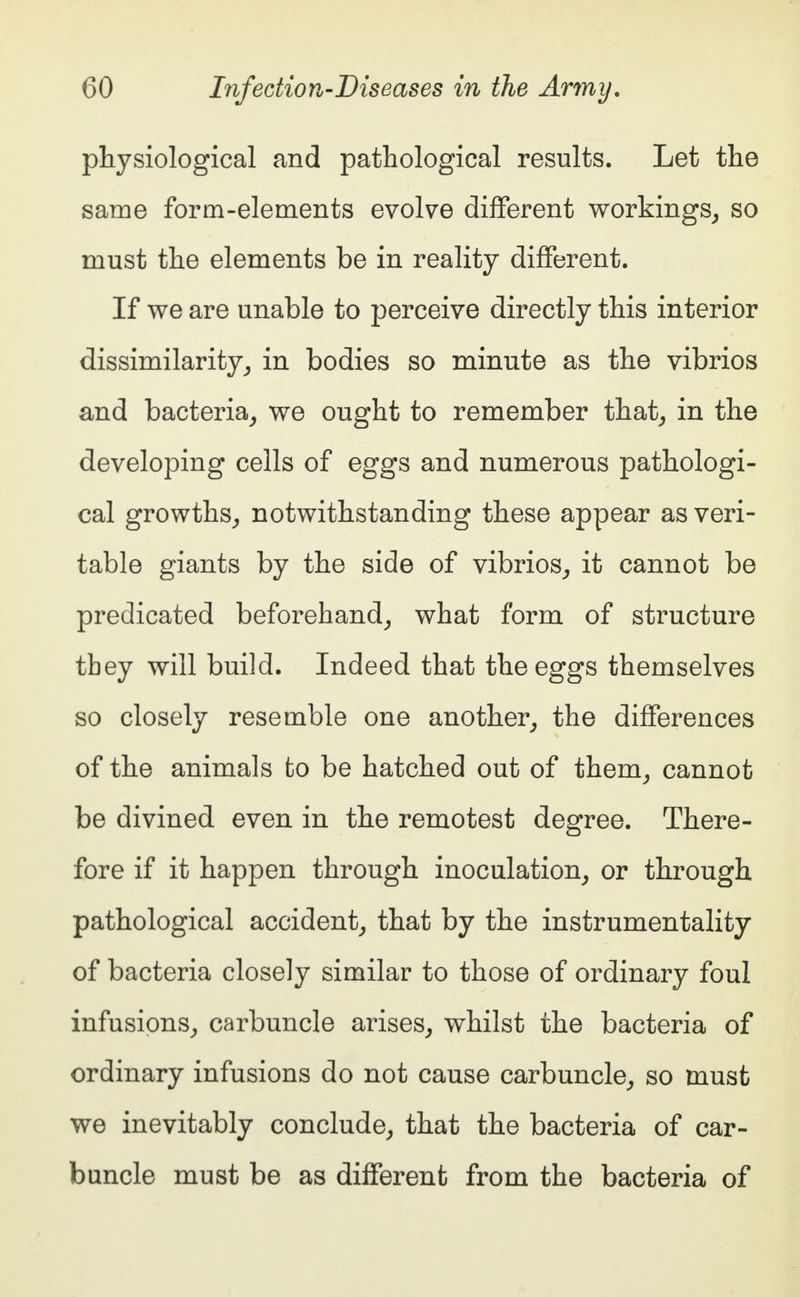 physiological and pathological results. Let the same form-elements evolve different workings, so must the elements be in reality different. If we are unable to perceive directly this interior dissimilarity, in bodies so minute as the vibrios and bacteria, we ought to remember that, in the developing cells of eggs and numerous pathologi- cal growths, notwithstanding these appear as veri- table giants by the side of vibrios, it cannot be predicated beforehand, what form of structure tbey will build. Indeed that the eggs themselves so closely resemble one another, the differences of the animals fco be hatched out of them, cannot be divined even in the remotest degree. There- fore if it happen through inoculation, or through pathological accident, that by the instrumentality of bacteria closely similar to those of ordinary foul infusions, carbuncle arises, whilst the bacteria of ordinary infusions do not cause carbuncle, so must we inevitably conclude, that the bacteria of car- buncle must be as different from the bacteria of