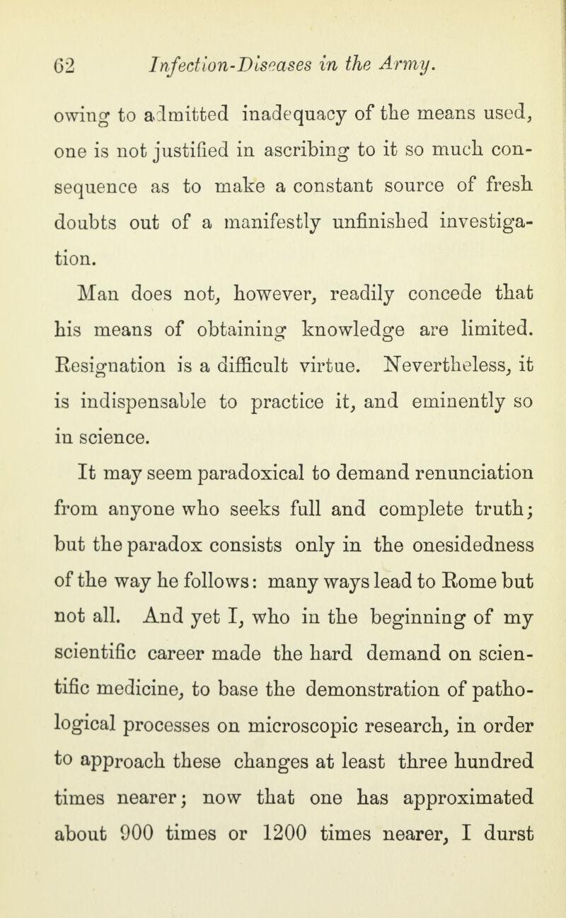 owing to admitted inadequacy of the means used, one is not justified in ascribing to it so much con- sequence as to make a constant source of fresh doubts out of a manifestly unfinished investiga- tion. Man does not, however, readily concede that his means of obtaining knowledge are limited. Resignation is a difficult virtue. Nevertheless, it is indispensable to practice it, and eminently so in science. It may seem paradoxical to demand renunciation from anyone who seeks full and complete truth; but the paradox consists only in the onesidedness of the way he follows: many ways lead to Rome but not all. And yet I, who in the beginning of my scientific career made the hard demand on scien- tific medicine, to base the demonstration of patho- logical processes on microscopic research, in order to approach these changes at least three hundred times nearer; now that one has approximated about 900 times or 1200 times nearer, I durst