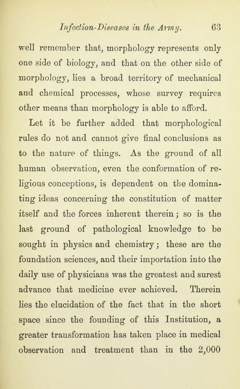 well remember that, morphology represents only one side of biology, and that on the other side of morphology, lies a broad territory of mechanical and chemical processes, whose survey requires other means than morphology is able to afford. Let it be further added that morphological rules do not and cannot give final conclusions as to the nature of things. As the ground of all human observation, even the conformation of re- ligious conceptions, is dependent on the domina- ting ideas concerning the constitution of matter itself and the forces inherent therein; so is the last ground of pathological knowledge to be sought in physics and chemistry; these are the foundation sciences, and their importation into the daily use of physicians was the greatest and surest advance that medicine ever achieved. Therein lies the elucidation of the fact that in the short space since the founding of this Institution, a greater transformation has taken place in medical observation and treatment than in the 2,000