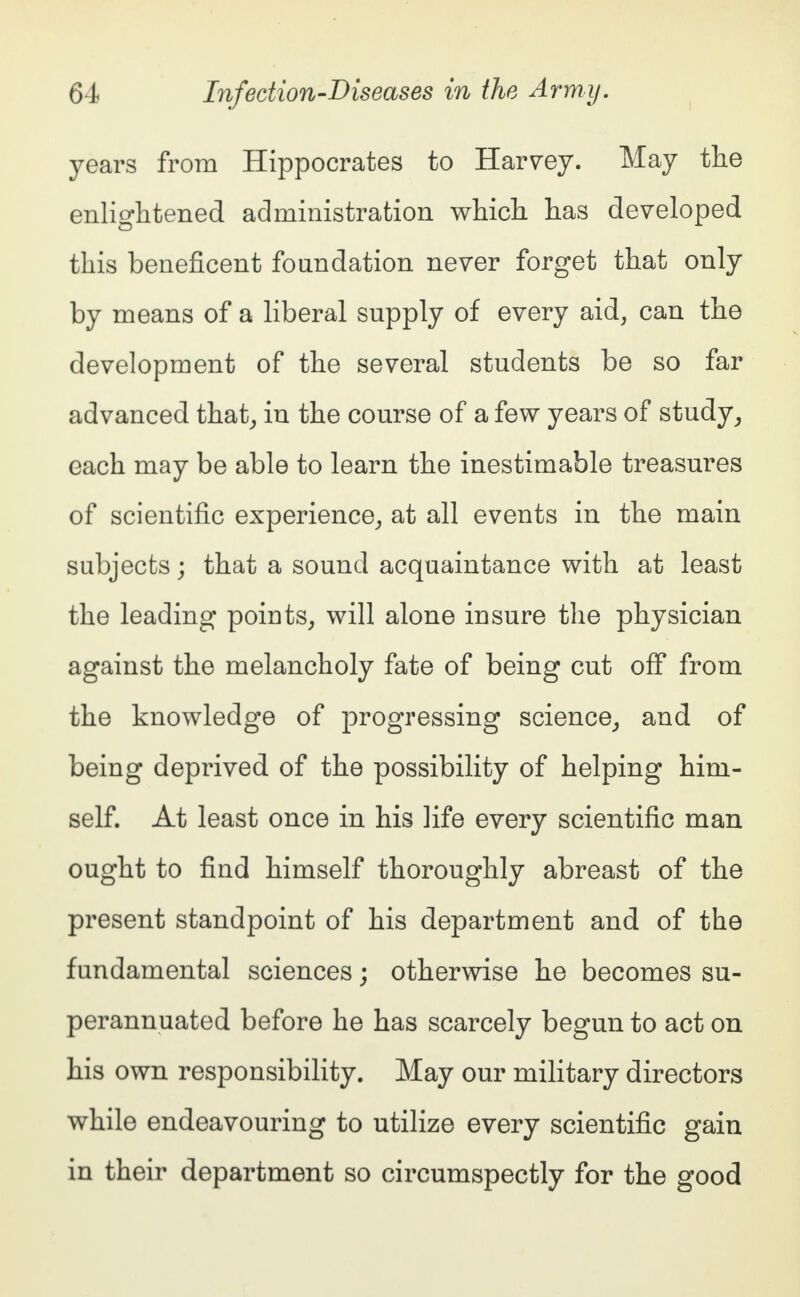 years from Hippocrates to Harvey. May the enlightened administration which has developed this beneficent foundation never forget that only by means of a liberal supply of every aid, can the development of the several students be so far advanced that, in the course of a few years of study, each may be able to learn the inestimable treasures of scientific experience, at all events in the main subjects; that a sound acquaintance with at least the leading points, will alone insure the physician against the melancholy fate of being cut off from the knowledge of progressing science, and of being deprived of the possibility of helping him- self. At least once in his life every scientific man ought to find himself thoroughly abreast of the present standpoint of his department and of the fundamental sciences; otherwise he becomes su- perannuated before he has scarcely begun to act on his own responsibility. May our military directors while endeavouring to utilize every scientific gain in their department so circumspectly for the good