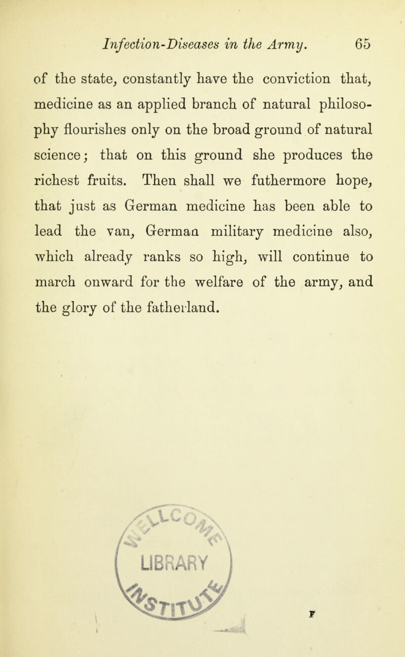 of the state, constantly have the conviction that, medicine as an applied branch of natural philoso- phy flourishes only on the broad ground of natural science; that on this ground she produces the richest fruits. Then shall we futhermore hope, that just as German medicine has been able to lead the van, German military medicine also, which already ranks so high, will continue to march onward for the welfare of the army, and the glory of the fatherland.