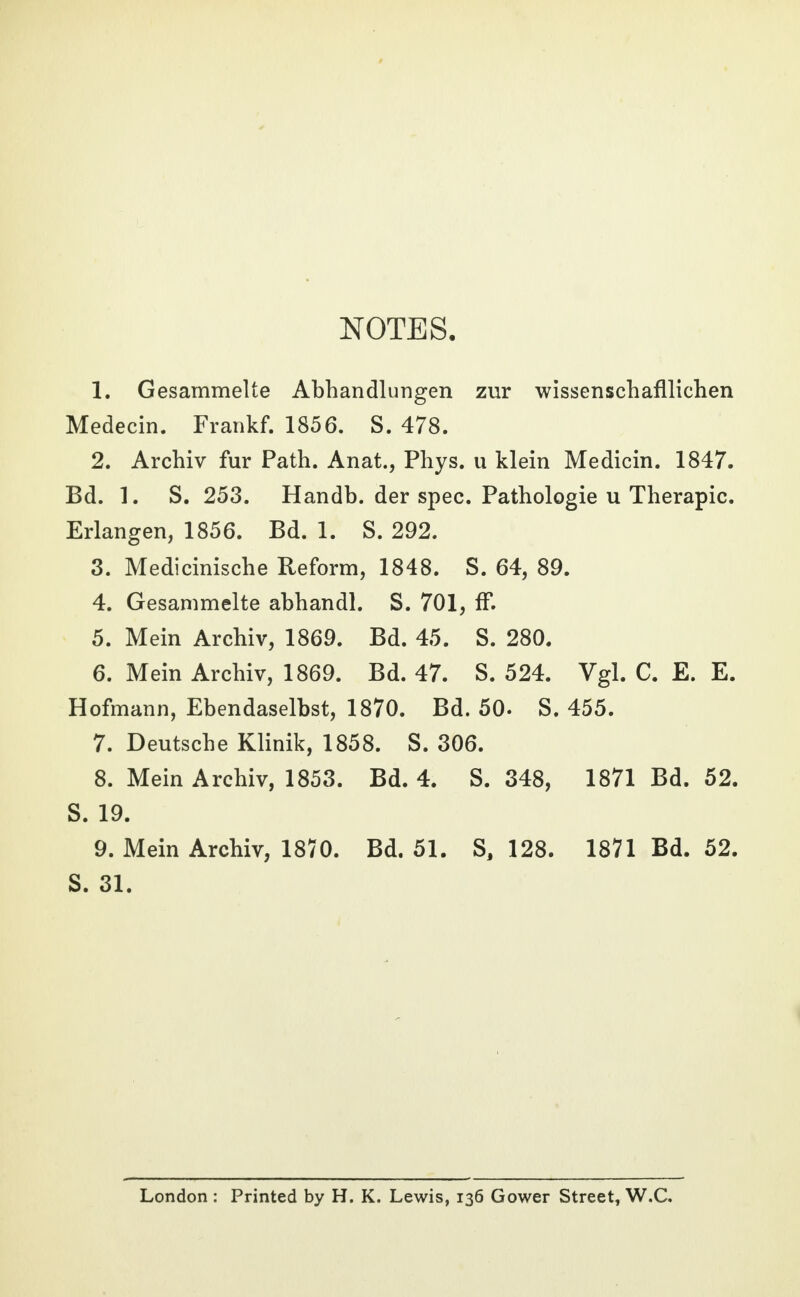 NOTES. 1. Gesammelte Abhandlungen zur wissenschaftlichen Medecin. Frankf. 1856. S. 478. 2. Archiv fur Path. Anat., Phys. u klein Medicin. 1847. Bd. 1. S. 253. Handb. der spec. Pathologie u Therapie. Erlangen, 1856. Bd. 1. S. 292. 3. Medicinische Reform, 1848. S. 64, 89. 4. Gesammelte abhandl. S. 701, ff. 5. Mein Archiv, 1869. Bd. 45. S. 280. 6. Mein Archiv, 1869. Bd. 47. S. 524. Vgl. C. E. E. Hofmann, Ebendaselbst, 1870. Bd. 50. S. 455. 7. Deutsche Klinik, 1858. S. 306. 8. Mein Archiv, 1853. Bd. 4. S. 348, 1871 Bd. 52. S. 19. 9. Mein Archiv, 1870. Bd. 51. S, 128. 1871 Bd. 52. S. 31. London : Printed by H. K. Lewis, 136 Gower Street, W.C.