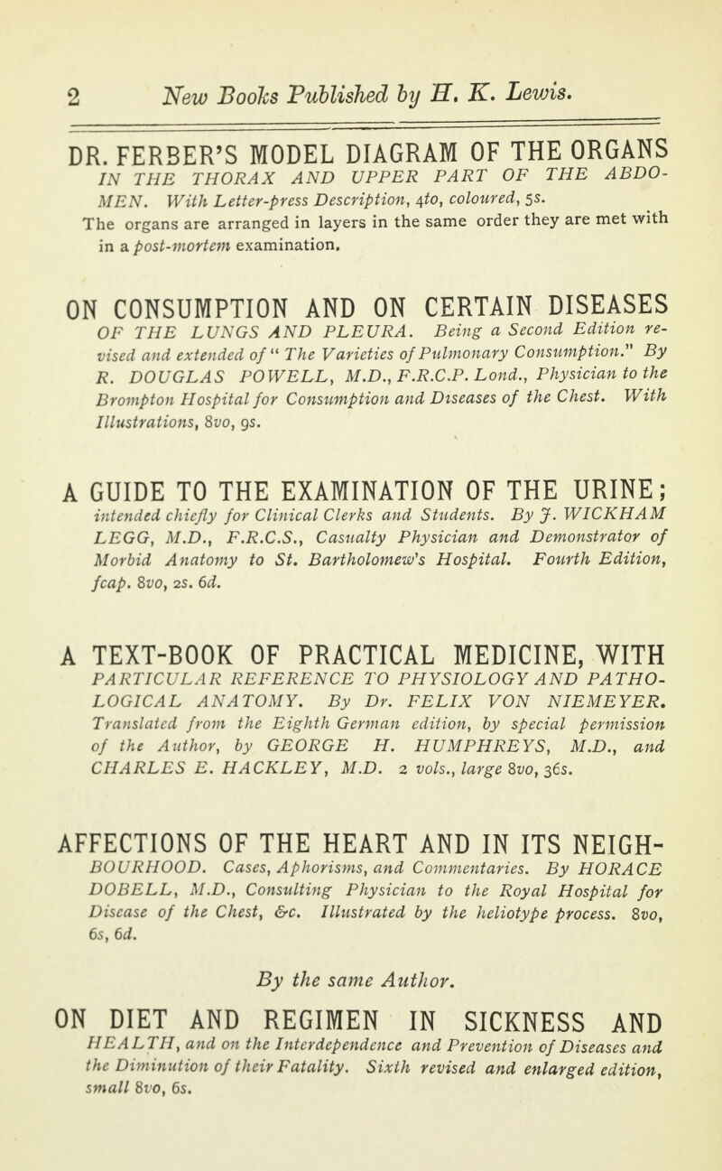 DR. FERBER'S MODEL DIAGRAM OF THE ORGANS IN THE THORAX AND UPPER PART OF THE ABDO- MEN. With Letter-press Description, tfo, coloured, 55. The organs are arranged in layers in the same order they are met with in a post-mortem examination. ON CONSUMPTION AND ON CERTAIN DISEASES OF THE LUNGS AND PLEURA. Being a Second Edition re- vised and extended of11 The Varieties of Pulmonary Consumption. By R. DOUGLAS POWELL, M.D., F.R.C.P. Lond., Physician to the Brompton Hospital for Consumption and Diseases of the Chest. With Illustrations, 8vo, gs. A GUIDE TO THE EXAMINATION OF THE URINE; intended chiefly for Clinical Clerks and Students. By J. WICKHAM LEGG, M.D., F.R.C.S., Casualty Physician and Demonstrator of Morbid Anatomy to St. Bartholomew's Hospital. Fourth Edition, fcap. Svo, 2S. 6d. A TEXT-BOOK OF PRACTICAL MEDICINE, WITH PARTICULAR REFERENCE TO PHYSIOLOGY AND PATHO- LOGICAL ANATOMY. By Dr. FELIX VON NIEMEYER. Translated from the Eighth German edition, by special permission of the Author, by GEORGE H. HUMPHREYS, M.D., and CHARLES E. HACKLEY, M.D. 2 vols., large Svo, 36s. AFFECTIONS OF THE HEART AND IN ITS NEIGH- BOURHOOD. Cases, Aphorisms, and Commentaries. By HORACE DO BELL, M.D., Consulting Physician to the Royal Hospital for Disease of the Chest, &c. Illustrated by the heliotype process. Svo, 6s, 6d. By the same Author. ON DIET AND REGIMEN IN SICKNESS AND HEALTH, and on the Interdependence and Prevention of Diseases and the Diminution of their Fatality. Sixth revised and enlarged edition, small 810, 6s.